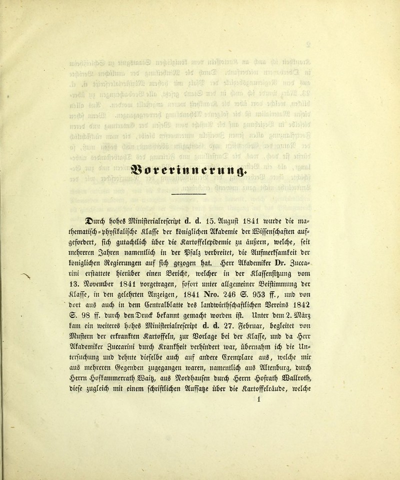 söo rcriniterunö. ®ur$ l)obe§ ^inifteriatrefcribt d. d. 15. Stu^ufi 1841 tourbe bie ma* i^cmatif(^=^^ftfaltfc^c klaffe ber fönigttd)Ctt Stfabemie bet 2Biffenfcfyaften auf* geforbert, ftd) gutac^tltdj über bie Kartoffelelpibemte §u äußern, trelc^e, fett mehreren Sauren namentlid; in ber Sßfalj berbreitet, bte 2lufmerffamleit ber föniglid)en Otegierungen auf ftcf> gezogen Ijat. «£err 2tfabemifer Dr. 3ucca* rtnt erstattete herüber einen 33ertc^t, melier in ber Klaffenftfcung bom 13. $obember 1841 borgetragen, fofort unter allgemeiner 23eifttmmung ber Klaffe, in ben gelehrten Sinnigen, 1841 Nro. 246 <©. 953 ff., unb bon ' bort au3 and? in bem ßentralblatte be§ lanbtoirtt)fd)aftltdjen SSereinä 1842 98 ff. burd? ben £>rud befannt gemalt toorben tji. Unter bem 2. $lär$ fant ein meitereö J)üJjeä 9)iintfterialrefcri:pt d. d. 27. Februar, begleitet bon Lüftern ber erfranften Kartoffeln, jur Vorlage bei ber Klaffe, unb ba <§err 2tfabemifer Succaritti burd; Kranffjeit berfyinbert mar, übernahm id? bte Un= terfudjung unb betonte biefelbe audj auf anbere (Eremtplare au3, meld;e mir au§ mehreren ©egenben jugegangen maren, namentlich au§ Slftenburg, burd) £errn ^poffammerratl; 2Öat£, au§ SEorbtyaufen burd> <§erm «£ofratl) SBallrotfy, btefe jugletch mit einem f^riftli^en Sluffafce über bte Kartoffelrüube, melc^e