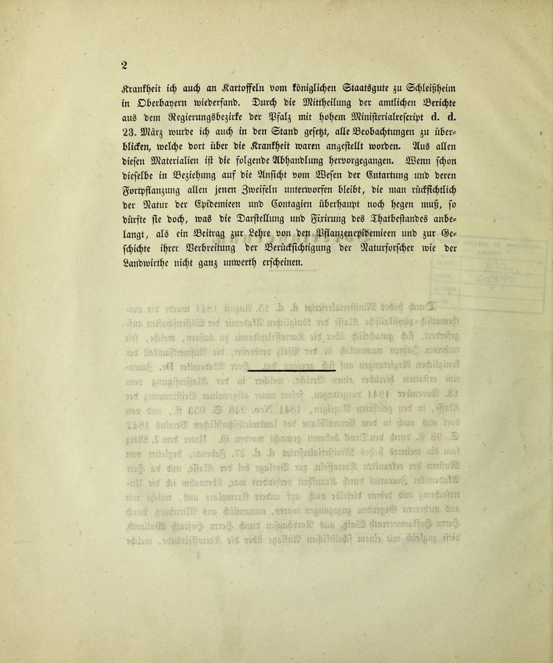 Kranfheit ich anch an Kartoffeln Dom fbntgltchen (Staatägutc ju <S$Iei£$etm in Dberba^ern toieDerfanD. 2)urch Die SJitttheitung Der amtlichen ^Berichte au§ Dem OtegierungSbejirfe Der ^falj mit t)ol)em Sftinifierialrefcrtpt d. d. 23. 3Jiär§ tourDe ich auch in Den ©tanD gefegt, alle ^Beobachtungen ju über* blitfen, welche Dort über Die Krankt waren angefteftt worben. 2Iu3 allen Diefen SOiaterialien ift Die fofgenbe Slbhanbrung h^Dorgegangen. SBenn fchon biefetbe in SBejiehung auf Die Ötnfic^t Dom SBefen Der (Entartung unD Deren $ort:pf(an$ung alten jenen 3meifein unterworfen bleibt, Die man rücfftchtlich Der Statur Der (Ebibemieen unD (Eontagien überhaupt noch he9?ft muff fo Dürfte jte Doch, Wa3 Die 2)arffettung unD ^ioirung DeS ^^atBeflanDeS anbe* langt, al3 ein ^Beitrag §ur Sehre Don Den ffff(an§enc:ptbemieen urtD jur @e* fchiehte ihrer ffierbreitung Der 23erücfft<httgung Der 0iaturforfcher tote Der SanDtotrthe nicht ganj untoerth erfcheinen.