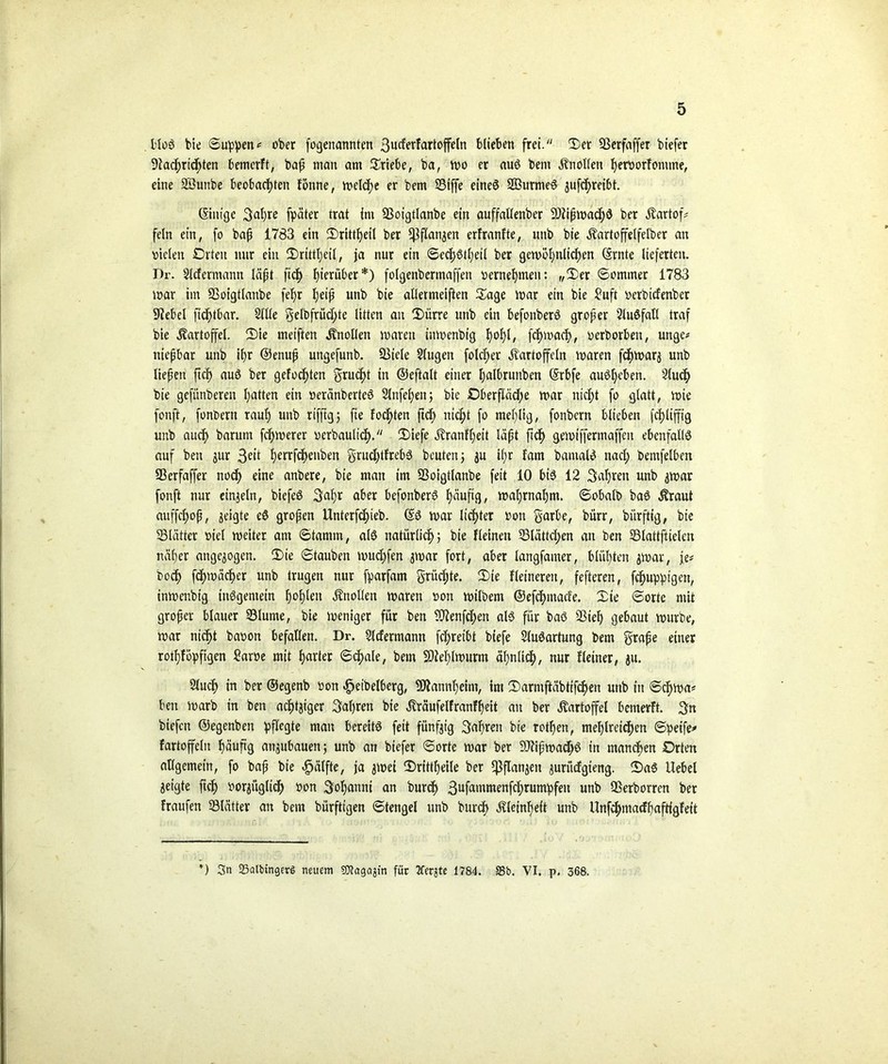 bloö bie ©uppen# ober fogenannten 3uderfartoffe(n blieben frei. Ser Sßerfaffer biefer 9fad;rid;ten bemerft, baf man am Sriebe, ba, mo er aus bem Knollen bjeroorfomtne, eine SBunbe beobachten fönne, n>elcf>e er bem SSiffe eines SBurmeS jufchreibt. ©int’ge 3al)re fpäter trat im SBoigtlanbe ein auffallenber 9)fifmad;S ber Kartof# fein ein, fo baf 1783 ein Srittf)eil ber ^flan^en erfranfte, utib bie Kartoffelfeuer an oielett Orten nur ein Srittheil, ja nur ein ©ecfStheil ber gen>öb)nlict)en ©rnte lieferten. Dr. Hermann läft ftd) h^tä^r*) folgenbermaffen »ernennten: „Ser ©ommer 1783 war im Sßoigtlanbe feljr f)df unb bie allermeifien Sage mar ein bie Suft oerbicfenber Siebet ftcf)tbar. Stile gelbfrüd;te litten an Sürre unb ein befonberö grofer Stuöfalt traf bie Kartoffel. Sie meiften Knollen maren tnmenbtg tyty, fd)mad), oerborben, ungc# ntefbar unb ihr ©enuf ungefunb. 93ie(e Slugen foldjer Kartoffeln maren fchmarj unb liefen ftd) auS ber gelochten grucht in ©eftalt einer hal&runben ©rbfe auSljcben. 2luch bie gefiinberen Ratten ein »eränberteS Slnfef^enj bie Oberfläche mar nicht fo glatt, mte fonft, fonbern rauh unb rifftgj fie fochten ftdE> nicht fo mehlig, fonbcrn biteben fchtiffig unb auch barum fchmerer oerbaulich. Siefe Kranff)eit läft ftch gefttffermaffett ebenfalls auf ben jur 3^ l)errfcE>cnben grudjtfrebS beuten .j ju if>r fam bamalS nad; bemfelben Sßerfaffer nod) eine anbere, bie man im Sßoigtlanbe feit ,10 bis 12 fahren unb amar fonft nur einzeln, biefeö 3af)r aber befonberS Ijäiiftg, mahrnahm, ©obalb baS Kraut auffchop, geigte eS grofen Unterfch'ieb. (Sö mar lichter oon garbe, bürr, biirftig, bie Sßlätter oiel weiter am ©tamm, als natürlich j bie flehten 33lättd;en an ben SSlattftielen näher ange^ogen. Sie ©tauben muchfen amar fort, aber langfamer, blühten amar, je# hoch fdhmächer unb trugen nur fparfam grücfte. Sie Heineren, fefteren, fchupptgen, inmenbtg inSgentetn ^o£>ten Knollen maren »on milbem ©efchmacfe. Sie ©orte mit großer blauer 33lume, bie meniger für ben 9ttenfd;en als für baS Sßief) gebaut mürbe, mar nicht baoon befallen. Dr. Slcfermann fchreibt biefe SluSartung bem grafe einer rotl)föpfigen Saroe mit härtet ©df>ale, bem SDfehlmurrn ähnlich, nur Heiner, ju. 2lud) in ber ©egenb »on ^etbelberg, Mannheim, im Sarmftäbtifchen unb in ©djma# ben marb in ben adliger gafren bie Kräufelfranfljeit au ber Kartoffel bemerft. gn btefen ©egenbett pflegte matt bereits feit fünfzig fahren bie rotfjen, mehlretdjen ©peife* fartoffeln häufig anaubauen; unb an biefer ©orte mar ber 9Kifmad)S in manchen Orten allgemein, fo baf bie <£jälfte, ja jmet Srittheile ber f)}flanjen gurücfgteng. SaS Uebel geigte ftch ooraiiglich oon 3of)anni an burd) 3ufammenfd;rumhfeu unb Sßerborren ber fraufen Blätter an bem bürfttgen ©tengel unb burch Kleinheit unb Unfchmacfhaftjgfeit *) Sn 23albingerS neuem SDbagagin für Tfergte 1784. 33b. VI. p. 368.