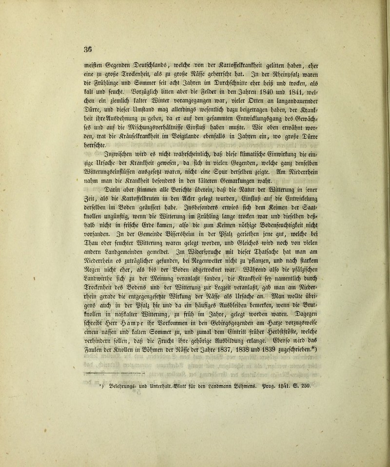 meiften ©cgenben Seutfchlanbg, welche son ber Äartoffelfranfbeit gelitten fjaben, e^er eine 3U grofje Srodenbeit, alg 311 grofje Stäffe gef)errfcf)t bat. gn ber Slbetnp.fals waren bie grüf)linge ttnb Sommer feit acf)t gabren im Surchfcbnttte elfer heifj unb trocfen, alg falt unb feucht. Sßorgüglid) litten aber bte gelber in beit galten 1840 unb 1841, weU dfcn ein giemltc^ faltcr SBinter norangegangen war, steter £)rten an langanbauernber Surre, unb biefer Umftanb mag allerbingg wefentlidE) baju beigetragen Ufaben, ber jvranf* beit tf>re3lu0bebnung 3U geben, ba er auf ben gefammten ©ntwtcflungögang beg ©ewäd)' feg unb auf bie 50^xfcf>ungör>erf)ältntffe ©influfj ^aben muffte. 2Bte oben erwähnt wor^ ben, trat bie alräufelfranfbeit im Sßoigtlanbe ebenfalls in gafiren ein, wo grofje Siirre berrfcf)te. gn3Wifcf)cn wirb eg ntd^t walfrfcf)etnli$, baff biefe flimatifcbe ©tnwirfung bie eiu= 3tge Urfad)e ber Äranflfeit gewefen, ba ftcf> in sielen ©egenben, welche gan3 benfelben Söitterunggeinflüffen auggefefd waren, nicht eine ©pur berfelbett geigte. Slm S^teberrbjeitt nahm man bie Äranfbett befonberg in ben fütteren ©entarfungen wahr. Sarin aber ftimmen alle Berichte überein, bafj bie Slatur ber Witterung in jener geit, alg bie ^artoffelbruten in ben Slcfer gelegt würben, ©influft auf bie (Sntwtcfelung berfelbett im SSobett geäuffert habe, gngbefonberg erwteg ft<h bem keimen ber ©aat* fnollen uttgünftig, wenn bie SSsittermtg im grühling lange trocfen war unb biefelben befj* halb nicht in frifcf>e ©rbe famen, alfo bte jttm keimen nötfjige 53obenfeudf>tigfeit nicht sorfanben. gn ber ©emeinbe SSifferöhetm in ber $fal3 geriettjen jene gut, welche bei Sljau ober feuchter 2ßitterung waren gelegt worben, unb ©leicheg wirb noch bon sielen anbern 2anbgetneinben getnelbet. gm SBiberfpruche mit biefer Sljatfache hat man am 9?ieberrl)etn eg guträglidjer gefunben, bei Siegenwetter nicht 3U pflanjen, unb nach ftarfem Siegen nicht eher, alg big Der 23oben abgetrocfnet war. 2Bäl)renb alfo bie pfäl3ifd)en Sanbwirthe ftch 3lt ber Meinung scranlafjt fanben, bie j?ranff)eit fep namentlich burch Srocfcnheit beg Sßobeng unb ber Sßitterung 3ur ^eg^eit seranlafjt, gab man am ^lieber- rhcin gerabe bie entgegengefe^te SBirfung ber Släffe alg Urfad)e an. SDlan wollte übri- geng auch in ber $fal3 hie unb ba ein häufigeg Slugbleiben benterfen, wenn bie SBrut- fnollen in nafjfalter Söttterung, 31t früh im gaf)re, gelegt worben waren. Sagegen fchreibt .fjerr .jpampe ifr ÜBorfontmen in ben ©ebirgggegenben am «jpage sor3uggwcifc einem naffen unb falten ©ommer 3U, unb 3umal bem (Eintritt früher ^erbftfröfte, welche Serbinbern foKett, baff bie grucht ihre gehörige Slugbilbung erlange, ©bettfo wirb bag gaulen ber Knollen in 23öf)men ber Släffe ber galjre 1837, 1838 unb 1839 jugefcbrieben.*) *) tBdehrunggs unb Unterf)Qlt.=SBtatt für ben üctnbmcmn SööfmtenS. $>tag. 184t. ©. 250.