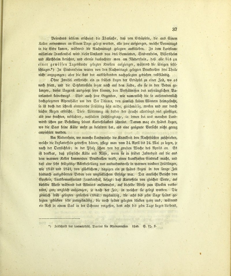 ©efonber? feltfam erf<J>eint bte Spatfadje, baf bon (Srbäpfeltt, bie au? ©item Keller entnommen an ©nettt Sage gelegt mürben, alle jene aufgiettgen, melcf)e Sßormittag? in bie ©be famen, mäprenb bte 9fad)mittag? gelegten au?blteben. 3n bem Sanbfom* mtffartate granfentfjal mirb biefer Umftanb bon brei ©emeinben, ©tubernbeitu, ©iffer?l)eim unb Kircf)l)eim beridjtet, unb ebenfo beobachtete man am 9üeberrl)ein, baf? alle bi 3 3U einer gemiffett Sage?ftunbe gelegten Knollen aufgtengen, mal)rcnb bte übrigen fel)l* fertigen.*) 3n ©tubernf)eim maren bon ben 9?adjmittag? gelegten ©riitfnollen brei Sfyeile nicht angegangen; aber bte ftatt ber au?l'leibonbett nadjgelcgten gebiet)en bollffeinbtg. £)l)ne 3weifel cntfprtcf>t ein p frühes Segen ber ©bäpfel 311 einer 3eit/ e? noch friert, unb bie ©etjfartoffeln fogat ttoef) auf bem gelbe, ebe fte in ben ©oben ge* langen, biefer Ungunft auögefe^t feptt Fönnen, ben ©erfpltniffcn be? urfprünglidpen 93a* terlanbe? fetne?meg?. ©inb aud) jene ©egenben, mie namentlich bie fo aufferorbentlid) hochgelegenen 2llpentf)äler um ben ©ee Siticaea, bon ziemlich falten ©sintern f)eimgefnd)t, fo ift bod) ber fcfpell eintretenbe grul)ltng feljr mtlbe, gleidjmcijjig, troefen unb nur burdf leidste fRegett erfrifdjt. Siefe Witterung ift baffer ber gr ucl)t allerbing? viel günftiger, al? jene feuchten, neblidften, napfalten grüf)ling?tage, in benen bet ttn? mancher Sanb* mtrtf) fchon pr ©eftellung feiltet Kartoffelacfer? fd>reitet. (Darum mag ein fpäte? Segen, mo bte ©aat feine Kälte mehr p befahren f)at, alö eine geeignete ©orftcfyt nicht genug empfohlen merben. 3lm 9tieberrfein, mo manche Sanbmtrtf)e bie Kranfl)ctt ben 9fad)tfröften pfd>rieben, melcfye bte Segfartoffeln getroffen hätten, pflegt man bom 24. Slpril bi? 24.©tat p legen, je nach ber £>ertltcf)feit; in ber $fal$ fefjon bon ber jmeiten ©socfye be? 2lpril? an. ©3 ift benfbar, baf plötjfiche ivälte unb Sftäffe, meitn fte in früher 3abre?3eit auf bie au? bem marmen Heller fommenben ©rutfnollen wirft, einen franffjaften ©nbruef macf)t, unb bap eine feljr friibjeitige Slcferbeftellung nur au?nabrn?mctfe in marmen troefnen grüflingen, mie 1840 unb 1841, bott gtücflicf>cm, bagegen ein p fpäte? Segen tn ben lange 3eit pinburcf) au?gebbrrtcn ©oben bon unglüdlidfem ©folge mar. Ser amtliche ©erieftt bott '©ppftein, Sanbfommiffariat? granfentpal, befagt: baf Kartoffeln bon gleicher ©orte, auf biefelbe ©Seife mäfrenb be? ©Binter? aufbemafjrt, auf biefelbe ©ßetfe 3unt ©teefen borbe* reitet, gan3 ungleich aufgiengen, je nad) ber 3eit, in melcf)er fte gelegt morbett. Sic ziemlich früh gelegten gerieten (1841) regelmäßig, bte acht bi? 3el)tt Sage fpäter ge* legten gebieten fel)r unregelmäpig, bte nod) fpäter gelegten biteben ganj au?, mäprenb ein Dieft in einem ©aef tu ber ©cf)eune bergeffen, bort acl)t bi? 3el)tt Sage liegen bleibenb, *) ßeitfefrift beg (anbttnvttjfd). SScmng für Stfcinpreujkn- 1840. <S. 25. ft. %