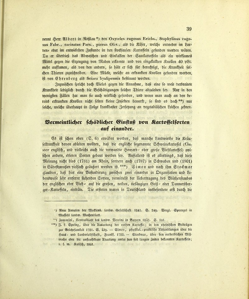 nennt <£jerr SUbert in Ofoptau*) ben Oxyteles rugosus Erichs., Staphylinus rugo- sus Fahr., carinatus Pars., piceus Oliv., als bie Reifer, mcld)e entmeber im £ar* nen« ober im entmiefetten 3uftanbe in ben ftocffaulen Kartoffeln gefunben morben mären. Xa er überbiep baS Slbmafchen unb (Stnfalfen ber Saatfartoffeln als ein mirffameS Mittel gegen bie (Srjeiigung non 9Jiaben erfannte unb non cingefalften Knollen 40 p(5t. mehr auffamen, als non ben anbern, fo f)ält er ft dp für berechtigt, bie Kranfhett foU epen £i)term jujufchreiben. (Sine 9Jiücfe, toetdCje an erfranften Knollen gefunben morben, ift non (Sprenberg als Sciai’a hyalipennis befttmmt tnorben. Snjmifcpen fpriept boef) SßieteS gegen bie Annahme, bap eine fo mett nerbreitete Kranfpeit Iebtgltcf) burcf) bie S3efcf>äbigungen folget Spiere abguleiten fei?- 9iur in ben menigften gälten pat matt fte aud) mirflidp gefunben, unb meint man auch an ben reitS erfranften Knollen nicht fetten Heine Snfcften bemerft, fo ftnb cS bod) **) nur folche, mclcpe überhaupt in golge franfhafter 3crfe^un3 an ocgetabiltfcpen Reichen jepren. 8$evmeintlid>et fdpä&ltdjct C^influf? uem &attoffclfottcn auf dnanfret\ (5S iji fchon oben (S. 6) ermähnt morben, bap manche Sanbmtrtpe bie Kräu- felfranfpett banon abteiten mottten, bap bie englifche fogenannte Scpmetnefartoffel (Clu- ster engltfdp, unb nietleidf>t auch bie nermanbte «gmmarb* ober grope 5ßt’ef)fartoffeI) jmi* fd)en anbern, ebteren ©orten gebaut morben feg. Stuffaltenb ift eS atterbingS, bap biefe Meinung nicht btoS (1781) am fÄpetn, fonoern auch (1787) in Schmähen unb (1801) tn Süboftprcupen oielfacp geäufert morben ift.***) Simon unb nach ihm Stocfmar glaubten, bap hier eine 23aftarbirung $mifcpen $mei cinanber in Drganifation unb ?e* benSmeife fepr entfernt ftepenben Sorten, oermittetft ber Uebcrtragung beS SSliitpenftaubeS ber engltfcf>en ober Step* auf bie gropen, rotpen, tiefäugigen @eip* ober 2)annerSber* gerKartoffeln, einträte. (Die erfteren maren in Deutfcplanb inSbefonbere erft burd) bie «Reue Tlnnalcn ber 50tecftenb. Icmb». ©efeüfdjaft 184t. S. 24g. SSergl. Sprengel in 9Jtuffel)l lanbro. Sßodjenblatt. **) 3uccarini, Scntralblatt beS lanbw. SSereinö in SBagern 1842. S- lol- ’**) 3- £• Spring, über bie Ausartung ber rotfjen Kartoffel; in ben rfjeinifdjen ^Beiträgen jur ©elcljrfamleit 1781. S. 43g. — Simon, ptjpftfal. s pra?tifcfjc 2fbf)anblungen über bie 4?au$; unb Sanbmirttjfdjaft, granff. 1782. — Stocfmar, über ben öerbcrblid)en ?0?ip= wachs ober bie unfruchtbare Wartung unter ben feit langen Seiten befannten Kartoffeln; u. f. w. Kalifctj, 18ol.