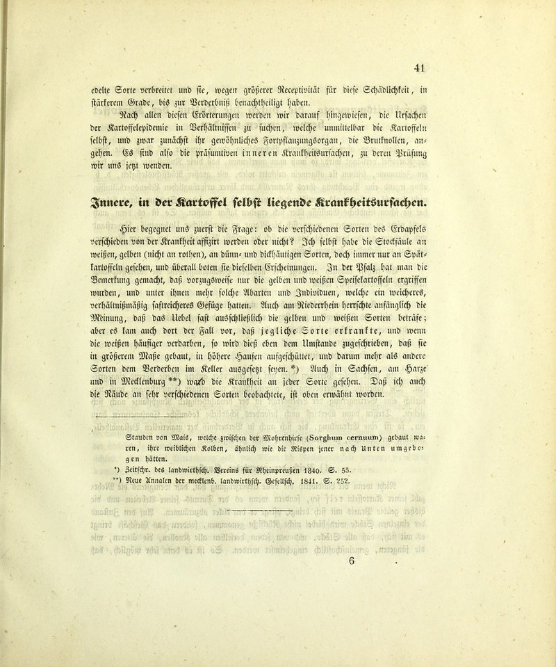 ebclte ©orte mbfeitet unb fte, wegen größerer Dtecebtiiütät für biefe ©d)äblid)feit, ttt ftgrferem @rabc, biß jur 93crberbttif benacfftbeiligt f)abett. s3fad) alten biefen (Srorternngen werben wir barauf ffngewtefen, bie Urfacften ber Kartoffelefibemie in QßerFjäUittffen $u fucftcn, welche unmittelbar bie Kartoffeln felbft, unb jwar gunädfft il)r gewöhnliches gortpflanjtmgSorgan, bie 33rutfnollen, an# gehen. @6 ftttb alfo bie prafumtweu inneren KraufbeitSuriad)en, ju bereu Prüfung wtr uns jetjt wenben. innere, in fcee fdbft Itegettfce ^mnif^cit^wtfac|>cn. vfpter begegnet unö juerft bie fraget ob bie ocrfdti ebenen ©orten bcS Csrbapfels oerfcfjieben oon Der Kraufbcit affigirt werben ober nicht? 3cl) fetbft fabe bie ©totffäule an weif eit, gelben (nicht an rotfyen), an bünn* unb bicf()äutigen ©orten, boef) immer nur an ©pät* fartoffeln gefeiten, unb überall boten fte biefelben (?rfd;einuttgen. 3n ber tßfalj tjat man bie Scmerfuitg gemacht, baf norjugbweife nur bie gelben unb weifen ©peifefartoffelu ergriffen würben, unb unter ihnen mcl;r fold)e Abarten unb Subistbuen, weld;e ein weicheres, oerhältnifmäfig faftreidtcreS ©efüge Ratten. Sind) am 9ftebcrrl)ein l)errfd>te anfänglich bie s33?ctnung, baf baö Hebel faft auSfdjliefltd) bie gelben unb weifen ©orten beträfe; aber eS fam aud) bort ber gall oor, baf jegliche ©orte erfranfte, unb wenn bie weifen häufiger »erbarbett, fo wirb bief eben bem Umftanbe jugefcltrteben, baf fte in groferent 93fafe gebaut, in höhere Raufen aufgefd)üttet, unb barutn mehr als aitberc ©orten bem 93crberben im Keller auögefefjt fet;en. *) Slud) in ©adtfen, am «fparje unb in s33fedlenbtirg **) weub bie Kranffjett an feber ©orte gefe^en. S)af td) aitcf) bie Stäube an fefyr i?erfd)iebencn ©orten beobachtete, ift oben erwähnt worben. Stauben oon SRaiS, weldtie jnüfdjen ber 50tof)tent)irfe {Sorghum cernuum) gebaut n>a= ren, ifjre roetbttdjen Äolben, äfjnXtdj roie bie StiSpen jener nach Unten um gebe: gen Ratten. ’) 3eitfcl)r. beö tanbroirthfef. SSereinö für 9?f)einprcufien 184o. S. 55. ”) 9teue 2Cnnalen ber mectlenb. tanbwirtfjfdj. ©efetlfcb. 1841. ©. 252. 6