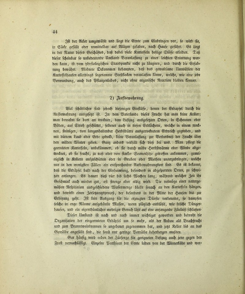 / / 3ff ber ?lcfet umgewüßlt unb liegt bie ©rnte jum ©ittbringen »or, fo mtrb fte, in ©äefe gefüllt ober unmittelbar auf 2ßägett gclaben, naeß .£jaufe geführt. ©£ liegt in ber Sffatur btefeö ©cfcßäfteö, baß babei viele Kartoffeln heftige (Stoffe erleiben. ®aß biefer feßeinbar fo unbebeutenbe Umftanb 93eranlaffung $u einer leichten Entartung wer- ben famt, ift »om pßpftologtfcßeit ©tanbpunfte nteßt ju läugnen, unb bureß bie ©rfafv rung bewährt. 9)iel)rere Oefonomen beßaupten, baß baS gewaltfame Umwüßlett ber Kartoffelßaufcn allerbingS fogenannte ©toßflecfen »eraulaffen Tonne, welcße, wie eine jebe Serwunbung, aueß bcS ff3flan3cnleibe§ > nteßt °^ne orgattifeße Sieaction bleiben föitnen. 2) <2lnfbemaßrnnt}. 2Mel fcßäblicßer ftnb jeboeb btefentgen ©tnflüffe, benen ber ©rbapfel bureß bie Slufbewaßrung auSgefeßt ift. 3tt bem Sßaterlanbe biefer grudßt ßat man feine Keller; man bewaßrt fte bort an troefnen, bem Suftjug auSgefeßten Orten, in ©eßeunen ober 23oben, auf ©troß gefeßüttet, feltener aueß in tiefen ©rblöcßern, welcße in einem trocf* nen, fteinigen, öon langanßaltcnbcr ^erbftbürre auSgetrocfnetem ©rbreieß gegraben, unb mit bürrent ?aub ober ©rbe gebeeft, feine 3$eranlaffung $ur SSerberbniß ber grueßt über ben milben Sßinter geben, ©anj anberS »erßält ffcß bieß bei mW. 5Dlan pflegt bie geernteten Kartoffeln, unbefümmert, ob ffe bureß milbe äperbftwärme ober SÖinbe abgc* trodnet, ob fie feueßt, ja naß ober non ftarfer ©onnenßiße getroffen anfommen, gemein ntglicß in Kellern aufjufeßütten ober in ©ruben ober fOfietßen unter^ubringen, welcße nur in ben wenigfteu Fällen ein entfpredfenber SlufbewaßrungSort ftnb. ©6 ift befannt, baß bie ©rbäpfel halb naeß Der ©inßetmfung, befotiberS in abgefperrten Orten, 511 feßwt* ßett anfangen, ©ö bauert bieß vier bis fecßS 2Öocßen lang, wäßrenb welker ß1’*1 ©efeßmaef audß minber gut, oft ftrenge ober erbig wirb. 2)te »erwöge einer naturge* mäßen Dfcfpiration aiWgefcßiebene SBaffermenge bleibt fonaeß an ben Kartoffeln ßängen, unb bewirft einen 3^ffßungöproceß, ber befonberö in ber 2Dfitte ber Raufen btS 3ur ©rßtßung geßt. 3ft fein SluSgang für bie erzeugten Diinfte vorbereitet, fo bampfen folcße in enge kannte aufgeßäufte Waffen, wenn plößließ entblößt, wie frtfeße ©ünger* ßaufen, unb ein eigentßümlicßer mobriger ©erueß läßt auf eine anfattgenbe gäulniß feßließen- Oicfer Umftanb ift naeß unb naeß immer wießttger geworben unb bebroßt bie Organifation ber etngeernteten ©rbäpfel um fo nießr, alö ber Slnbau als SSracßfrucßt unb jum Sranntweinbrennen fo ungeßcuer jugenommen ßat, unb jeßt Keller bis an baS ©ewölbe angefüllt ffnb, bie fonft nur geringe SSorrätße beßerbergen mußten. @ar ßäuftg wirb neben ber gürforge für geeigneten Suft^ug aud> jene gegen ben groß vernaeßläfftgt, ©in^elne ffnirtlffeen ber ©rnte leiben »on ber Söinterfälte unb wer*