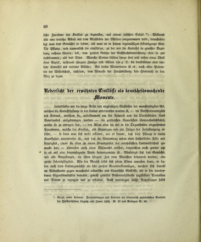 liebe 3urtaf)me ber Änollcn zu bewerfen, auf einem fallen ßafcul. *) ©äfjrenb alfo eine unnüfm Slrbeit mit bem Slbpfliicfen ber iBlütfjcn »orgenoninien mtrb, benachtbet* tigt man baS ©emäcbS in fofern, als man eS in feinem regelmäßigen Se'benSgange ftort. ©ie Pflanze, unb namentlich bie einjährige, zu ber mir bie Kartoffel in gcmiffer 33ejie* bmtg rechnen fcmnen, fall, bem großen ©efefee ber ©efd>lechtö«erricf)tung eben fo gut nacf)fommen, als baS Sfüer. Manche ©orten blühen lange fort unb reifen einen $heil ihrer Slepfel, mälfreub jüngere Steige erft blühen (fo z- 23. bie bunfelblaue ober üto* lette Kartoffel mit »ioletter SBlüthe). 35ei biefen ©interforten ift eS, nach allen Cßräcep^ ten ber SQ3iffenfdf>aft, rathfam, bem fßroceffe ber grudhtbilbung fein äpinberniß in ben ©eg zu legen. liebnrftdjt frer entminten (ßittflüßV als Kvankl)eibtnad)en^e JUamente. Ueberblicfen mir bie lange CReihe non ungünftigen (Stnflüjfen ber mancbfaltigften 2lrt, melden bie Äartoffelpflattze in ber (Sultur untermorfen morben ift, — bie IBerfchiebenartigfeit t>cS 23obenS, meldjcrn fte, unbefümmert um ibr Naturell unb bie Dertltchf eiten ifreS 2$aterlanbeS aufgebrungen morben — bie zahlreichen flimatifchen llnannehmlichfeiten, melche fte ju ertragen bat, — »or SUIent aber bie tief in bie £)rganifation eingreifenben ^roceburen, melche ber Knollen, als 23rutorgan unb als Präger ber Fortpflanzung er* fährt, — fo fann man ftch tttohl erflarcn, mie cS fommt, baß biefe pflanze fo nielen ^ranfbeiten untermorfen ift, unb baß ihr ©rnteertrag neben einer beifpiellofen Fülle unb Ueppigfeit, (maß fte eben zu einem ©runbpfeiler ber europäifdjen Sanbmirthfchaft ge* macht h<ü) — biSmeilen auch einen SRißmachS erfährt, begleichen auch gerabe jefjt * fo oft auf eine beunruf)igenbe ©etfe bernorgetreten ift. SlllerbtngS heit baS ©ernäch^, mie alle Dhtßpflanzen, bie fchon längere 3elt nom SRenfchen behanbelt merben, eine große SebenSzähigfeit. ©te ber 9Jienfcf) felbft ftch jebem Älima anpaffen fann, fo l>a* ben auch feine ßulturgemädhfe ein fel)r großes fReactionsWmogen, melcf)eS ftch fawohl im ©iberftanbe gegen mancherlei tcllurifche unb flimatifche ©inflüffe, als in ber munbcr* baren ©tgentbümlicbfeit bemahrt, gemäß gemiffer 2luffen»erhältntffe unzählbare Sßarietäten unb ©orten zu erzeugen unb zu erhalten. 2fucf> unterliegen folche ÜRutjpflanzen felbft ) SSergl. unter Ttnberm: $Derf)anbtungen unb Arbeiten ber otonomifdj = patriotifcf)en ©ocietät ber gür(tentt)umer Siegnifc unb Sauer 183g. ©. 27 unb SSeilagen ©. 66.