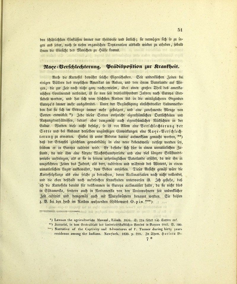 beit fd)äblicf)ften ©nfliiffen immer nur teilweife unb örtlich ; fte »ermhgen ftt fo 3U fa* gen auß jeber, noc^> fo liefen organtfd)en ©epraöation alßbalb wieber 311 ergeben, fobalb ihnen bie (Sinft^t beß 5CRenfcE>en 31t *g>ütfc fomntt. 9?a<*c=?l?cvfd)lcd)tcruii<|. jut Äianf^cif. 2Tucf> bie Kartoffel bewährt folcfje ©genft elften. Seit unbenfliefen 3eüen bet einigen SSölfern beß troipiften Slmertfaß im Einbau, unb »on ii)rem 33aterlanbe auf 2ße^ gen, bie gur 3ett nod> nid;t gang natgewiefen, über einen großen Sfjeil beß amerifa* nifc^en (Kontinentes »erbreitet, ift fie nun feit brittl)albf)unbert 3aßren nat Europa über- ftebelt worben, unb f)at fid) »om h&tfien korben biß in bie mittäg(id)eren ©egenben ©tropa’ß immer mehr außgebreitet. Unter ber SBegünftigung einftcf)tß»oÜer (Sulturmetßo' ben f)at fte ftt im (Ertrage immer mehr gefteigert, unb eine gunehmenbe SJfenge non 6orten cntwicfelt. *) 3ebe biefer ©orten entfprießt eigentümlichen iDertlic^feiten unb 9?itungß»e,rf)ä(tniffen, bebarf aber bemgemäß auef) cigenthümltter 3fiücfftcf>ten in ber (Kultur. Serben biefe nidft befolgt, fo ift »or Slllem eine 9SerfcI>Iedf>terung ber ©orte unb bei -Slnbauer berfelbeit uttgünftigen Ginwirfungen eine 9iace*9ßerftlet; terung gu erwarten. hiebei ift unter Slnbcrm barauf aufmerffam gemadßt worben, **) baß ber (Krba'pfel glcitfmn gewalttätig in eine neue Sebenßweife »erfeßt worben fei;, feitbem er in Europa cultwirt wirb. Gr beftnbe ftch l)ter in einem unnatürlichen 3 ftanb, ba wir ihm eine fiirjere Söatöthumßberiobe unb eine »iel längere ©titlftanbß* •pertobe aufotingen, alß er fte in feinem urfpriinglidfen SSaterlanbe erfährt, ba wir ihn in umgefchrten 3eiten beß Sabreß, alß bort, cultiotren unb währenb beß SBinterß, in einem unnatürliten Säger aufbewahrt, bent Saoben entgtehen. ©tiefer 9lnftcf>t gemäß wäre bie Kartoffebpflange alß eine folcf>e ju betrachten, beren Slcclimattfation noch nicht »ollenbet, unb bie eben beßhalb not mehrfaten Kraitfhciteu unterworfen ift. 3t gefttel;e, baß ’it We Kartoffeln bereits für »ollfommen in Gurcf>a acclimatiftrt halte, ba fte nitt bloß in ©übamerifa, fonbern aut in 9iorbamerifa »on ben Ureinwohnern feit unbenflt’ter 3eit cultwirt unb bemgemäß aut ntit 233urgelw örtern benannt werben, ©ie heißen 3. 95. bei ben h°t Serben wohnenben Ghibbewatyß O-pin.***) *) Lawson the agriculturists Manual, Etlinh. 183G. 25. 224 führt l4ö ©orten auf. **) 3uccartnt, in betn Gtentratblatt be§ lanbtt>irtt)fd)aftlicben 23erctn§ in Samern 1842. 25. 100. Narrative of the Captivity and Adventures of F. Tanner during hirty years residence among the Indians. Newyork. 1830. p. 299. 3n Stjoni. >£>ciriotä S?f: 7 *