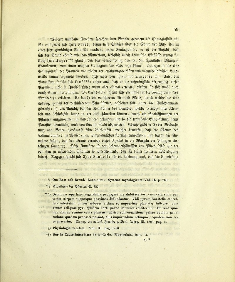 9J2ef)rere namhafte ©eiehrte fpredjeit betn 23ranbe gerabeju bie ßontagiofität ab. ©o entleibet ftd) dperr §rie3, beffen tiefe ©tubien über bie Siatur ber ff?Ü3e ihn 311 einer fel)r gewichtigen Slutorität machen, gegen (SEontagiofitcit; er ift ber 2(nftcf)t, bafj ftd> ber 33ranb ebenfo wie ba3 SJiuttcrforn, lebigticf) burch foeimtfcfje (Stnflüffe erjeugc *). Slucf) 45err Unger**) glaubt, baf l)ter ebenfo wenig, tute bei beit eigentlichen ^flanjen* ©tantl)einen, sott einem wahren Sontagium bie Siebe fev>n fönne. dagegen ift bie 2Jn- ftecfungöfraft beö Sranbeö von vielen ber erfahrungsreichsten unb vorurt^eilöfreiften 2anb= wtrtf)e immer behauptet worben. 3cf> fül)re 0011 ihnen mir ©inclair an. Unter ben Sotaitifern fpricf>t fidE) Stnf***) ba^iu auS, baü er bie urfprünglichc Beugung biefer ^arafitett nict)t in 3w£tfcl Stehe; wenn aber einmal erjeugt, bürften fie ftef) wof)l and) Durch ©amen fortpflan^en. SeSanbolle fcf^eint ftef) ebenfalls für bie (Sontagiofttät beS 23raubeS ju erflären. ©r I>at f) bie verfcJ>iebene Slrt unb SSetfe, burd> welche bie ?ltv ftecfmtg, gemäß ber Verfchtebenett ©cf>riftftefler, gefeiteren foü, unter brei @efccf>tSpunFtc gebracht: 1) Sie Slnftcht, baß bie Äeimförner bcS 33ranbeS, Welche vermöge ihrer Älein* heit unb Setchttgfeit lange in ber Stift fchwebeu fonnen, burdh bie «Spaltöffnungen ber S3flan3en aufgeitommen in baS innere gelangen unb fo bie FranFE)afte ©ntwicfelung neuer -Eßaraftten vermitteln, wirb von ihm mit Siecht abgemiefen. ©benfo giebt er 2) ber 33eobadp tung von SeneD. ifirevoft feine SBicfttigfett, welcher bemerfte, baß bie üörner beS ©dtmierbranbeö im SBaffcr einen wurjelähnlichen gortfaft entwicfelten unb hieran bie 21m nähme fnüpft, baß ber 33ranb vermöge btefeS SheileS in bie SBurseln ber ^flanacn eiu- bringett fönneff). Siefe Slunahme ift ben BebenSverhältniffen be§ CßilgeS felbft wie ber von it)m ju inftetrenben ^flanjeit fo wiberftreitenb, baß fte feiner weiteren SBtDcrlcgung bebarf. Sagegen fpricht ftdf) 3) be (Sanbolle für bie SJieinuitg aus, baß bie ©inwirfung *) Om Rost och Brand. Lund 1821. Systema mycologicum Vol. II. p. 268. ’*’) (Srantbeme ber ^ftemjen ©. 357. ***) Seminum ope haec vegetabilia propagari vix dubitaverim, cum celerrime per totam stirpem stirpesque proximas diffundantur. Vidi pyrum Roestelia cancel- lata infestatam omnes arbores vicinas et nuperrime plantatas inficere, cum omnes reliquae pyri ejusdem horti paene immunes restiterint. An vero quo- que absque semine certa plantae, aeris, soli conditione primo evoluta gene- ratione quadam pronasci possint, dliis inquirendum relinquo; equidem non re- pugnaverim. SOtagaj. ber naturf. greunbe 3. 33erl. 3ahl‘9. Hl. 1809. pag. 5- j) Physiologie vegetale. Vol. III. pag. 1436. ff) Sur la Cause immediate de la Carie. Montauban. 1807. 4. 8*