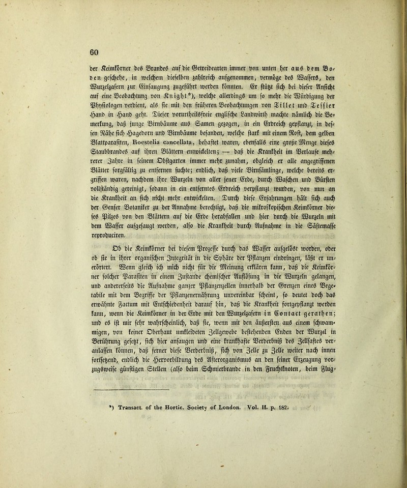 bcr Äeimförner beS BranbeS auf bie ©etretbearten immer oon unten her aus bem SB Den gefdjehe, in meinem biefelbett gaJjtretc^ aufgenommen, »ermöge beS SSafferS, ben SBur^eljafern jur ©tnfaugung ^geführt merben fönnten. ©r ftüfct ftch bei biefer Slnftcht auf eine Beobachtung »on jvuight*), melche allerbingS um fo mehr bie BSürbigung ber Bbbftologen oerbient, als fte mit ben früheren Beobachtungen »on killet uub £effier «fjanb in .fpanb geht. 2)iefet »orurtheilSfrete englifche ?anbmirtl) machte nämlich bie s^e* merfung, baß junge Birnbäume aus ©amen gezogen, in ein ©rbreief) gepflanjt, in bef* fen 9iäf)e ftcf> ^ageborn unb Birnbäume befanben, melche fiarf mit einem fftoft, bem gelben Blattparaftten, Roestelia cancellata, behaftet maren, ebenfalls eine grojje Stetige biefeS ©taubbranbeS auf ihren Blättern entmicfelten; — baf bie Äranfhett im Berlaufe meh* rerer 3al)re in feinem Dbftgarten immer mehr junahm, obgleich er alle angegriffenen Blätter forgfältig ju entfernen fucf>te; enblich, bah »iele Birnfämlinge, melche bereits er' griffen maren, nacf>bem ihre Sßurjeln »on aller jener ©rbe, burd) 2Bafcf)en unb Bürften »ollftänbig gereinigt, fobann in ein entferntes ©rbreich »erpflanjt mürben, »on nun an bie Äranfheit an ftch nicht mehr entmicfelten. 3)ur<h biefe (Erfahrungen t)ält ftch auch ber ©enfer Botanifer ju ber Sinnahme berechtigt, bafj bie mifroffopifchen Äeimförner bie* feS fßtläeS »on ben Blättern auf bie ©rbe I;erabfaUen unb hier burdf bie SBur^eln mit bem SGßaffer aufgefaugt merben, alfo bie Äranff)eit burch 2lufnal)me in bie ©äftemaffe reprobuciren. SDb bie äletmförner bet biefem fßro^effe burch baS SBaffer aufgelöst morben, ober ob fte in ihrer organifchen Integrität in bie ©phäre ber fßflanjeit erbringen, Iäfit er un* erörtert. SJBettn gleich ich wich nicht für bie Meinung erflären fann, bah bie Äeimför* ner folcher Sparaftten in einem ßuftembe chemifcher Sluflöfung in bie SBurjeln gelangen, unb anbererfettS bie Slufnahme gan?er j]]flanjenjellen innerhalb ber ©renäen eines Bege* tabile mit bem Begriffe ber ^}flanjenernährung unoereinbar fcheint, fo beutet boef) baS ermähnte gactum mit ©ntfehiebenheit barauf hin, bafj bie ^ranfhett fortgepflanjt merben fann, menn bie Äeimförner in ber ©rbe mit ben Sgurje^afern in ©ontact geraden; unb eS ift mir fefjr mahrfcheinlich, bah fte, menn mit ben äuperften auS einem fchmarn* migen, »ott feiner Dberljaut itmfleibeten 3eWgett>ebe beftel)enben ©nben ber SBurjel in Berührung gefegt, ftch fiter anfaugen unb eine franff)afte Berberbnifj beS 3eÖfafteS »er* anlaffen fönnen, bah ferner biefe Berberbnifj, ftch »on 3elle ju 3etle meiter nach innen fortfe^enb, enblich bie -fjeroorbilbung beS SlfterorganiSmuS an ben feiner ©rjeugung »or* jugSmeife günftigen ©teilen (alfo beim ©chmierbranbe in ben gru<htfnoten, beim glug* *) Transact of tbe Hortic. Society of London. Vol. I!. p. 182. t