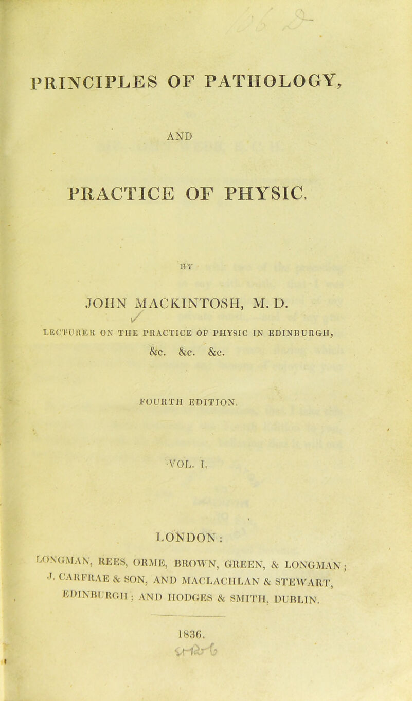 PRINCIPLES OF PATHOLOGY, AND PRACTICE OF PHYSIC, BY JOHN MACKINTOSH, M. D. LECTURER ON THE PRACTICE OF PHYSIC IN EDINBURGH, &C. &C. &C. FOURTH EDITION •VOL, I, LONDON: LONGMAN, REES, ORME, BROWN, GREEN, & LONGMAN •L CARFRAE & SON, AND MACLACHLAN & STEWART, EDINBURGH ; AND IIODGES & SMITH, DUBLIN. 1836. vri^O