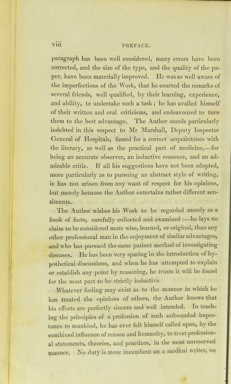 paragraph has been well considered, many errors have been corrected, and the size of the type, and the quality of the pa- per, have been materially improved. He was so well aware of the imperfections of the Work, that he courted the remarks of several friends, well qualified, by their learning, experience, and ability, to undertake such a task; he has availed himself of their written and oral criticisms, and endeavoured to turn them to the best advantage. The Author stands particularly indebted in this respect to Mr Marshall, Deputy Inspector General of Hospitals, famed for a correct acquaintance with the literary, as well as the practical part of medicine,—for being an accurate observer, an inductive reasoner, and an ad- mirable critic. If all his suggestions have not been adopted, more particularly as to pursuing an abstract style of writing, it has not arisen from any want of respect for his opinions, but merely because the Author entertains rather different sen- timents The Author wishes his Work to be regarded merely as a book of facts, carefully collected and examined :—he lays no claim to be considered more wise, learned, or original, than any other professional man in the enjoyment of similar advantages, and who has pursued the same patient method o 1 investigating diseases. He has been very sparing in the introduction of hy- pothetical discussions, and when he has attempted to explain or establish any point by reasoning, he trusts it will be found for the most part to be strictly inductive. Whatever feeling may exist as to the manner in which he has treated the opinions of others, the Author knows that his efforts are perfectly sincere and well intended. In teach- ing the principles of a profession of such unbounded impor- tance to mankind, he has eyer felt himself called upon, by the combined influence of reason and humanity, to treat profession- al statements, theories, and practices, in the most unreserved manner. No duty is more incumbent on a medical writer, on t