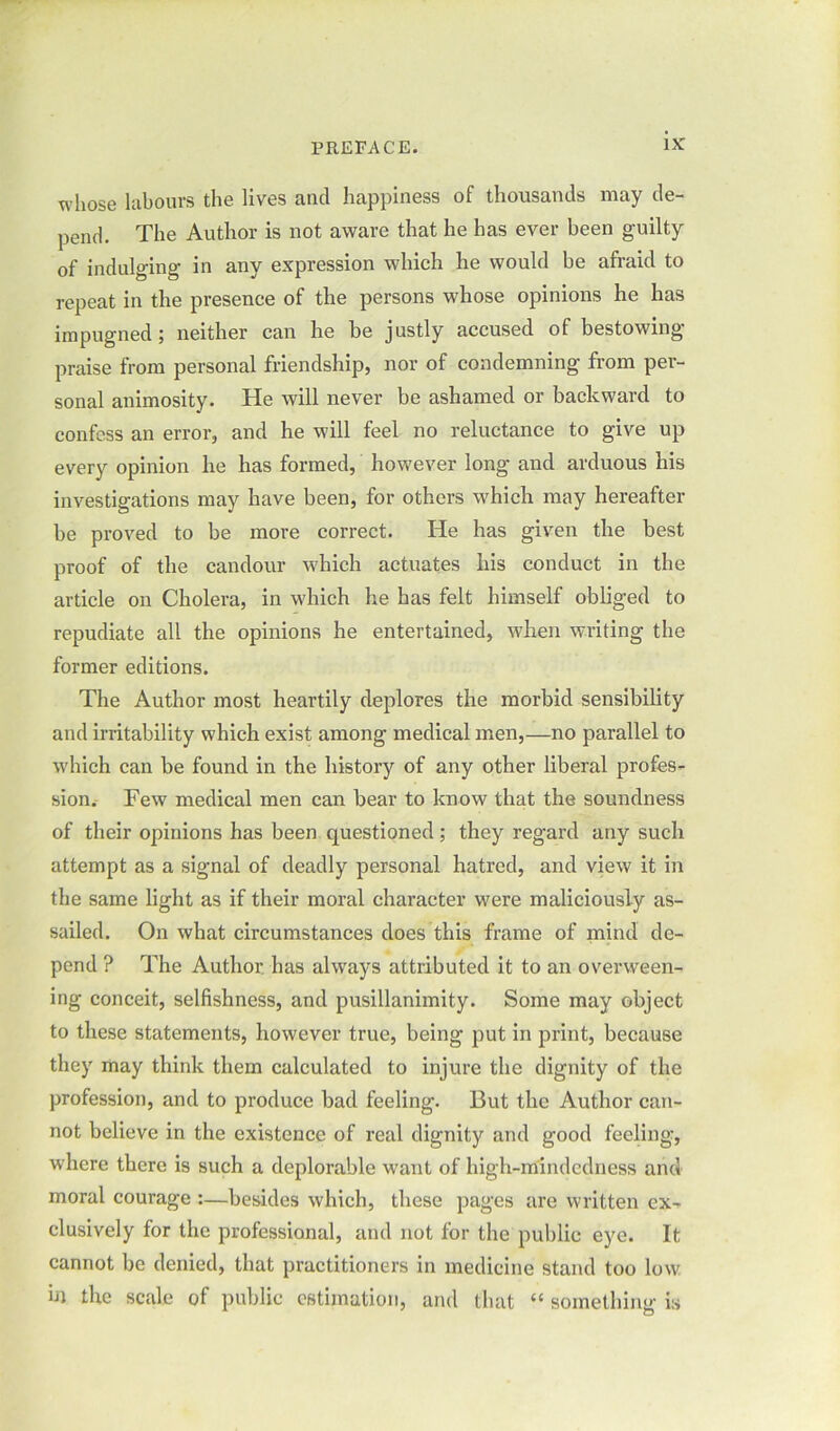 whose labours the lives and happiness of thousands may de- pend. The Author is not aware that he has ever been guilty of indulging in any expression which he would be afraid to repeat in the presence of the persons whose opinions he has impugned; neither can he be justly accused of bestowing praise from personal friendship, nor of condemning from per- sonal animosity. He will never be ashamed or backward to confess an error, and he will feel no reluctance to give up every opinion he has formed, however long and arduous his investigations may have been, for others which may hereafter be proved to be more correct. He has given the best proof of the candour which actuates his conduct in the article on Cholera, in which he has felt himself obliged to repudiate all the opinions he entertained, when writing the former editions. The Author most heartily deplores the morbid sensibility and irritability which exist among medical men,—no parallel to which can be found in the history of any other liberal profes- sion. Few medical men can bear to know that the soundness of their opinions has been questioned; they regard any such attempt as a signal of deadly personal hatred, and view it in the same light as if their moral character were maliciously as- sailed. On what circumstances does this frame of mind de- pend ? The Author has always attributed it to an overween- ing conceit, selfishness, and pusillanimity. Some may object to these statements, however true, being put in print, because they may think them calculated to injure the dignity of the profession, and to produce bad feeling. But the Author can- not believe in the existence of real dignity and good feeling, where there is such a deplorable want of high-mindedness arid moral courage :—besides which, these pages are written ex- clusively for the professional, and not for the public eye. It cannot be denied, that practitioners in medicine stand too low in the scale of public estimation, and that “ something is