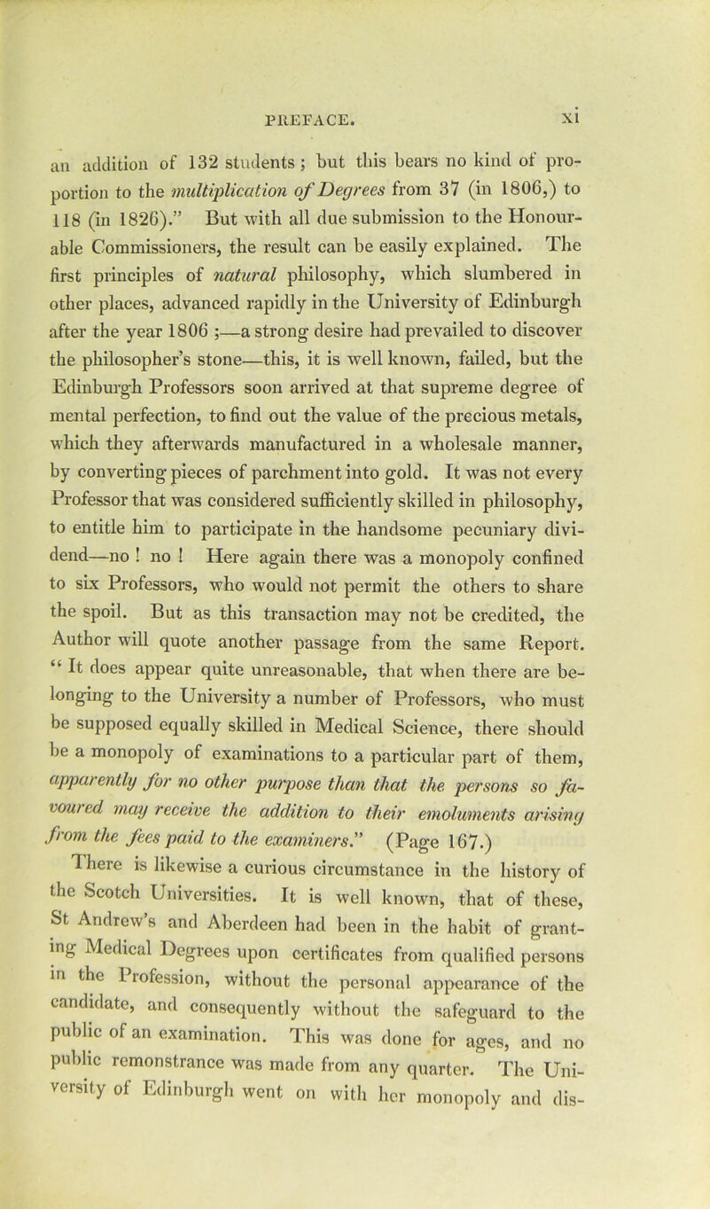 an addition of 132 students; but this bears no kind of pro- portion to the multiplication of Degrees from 37 (in 1806,) to 118 (in 1826).” But with all due submission to the Honour- able Commissioners, the result can be easily explained. The first principles of natural philosophy, which slumbered in other places, advanced rapidly in the University of Edinburgh after the year 1806 ;—a strong desire had prevailed to discover the philosopher’s stone—this, it is well known, failed, but the Edinburgh Professors soon arrived at that supreme degree of mental perfection, to find out the value of the precious metals, which they afterwards manufactured in a wholesale manner, by converting pieces of parchment into gold. It was not every Professor that was considered sufficiently skilled in philosophy, to entitle him to participate in the handsome pecuniary divi- dend—no ! no ! Here again there was a monopoly confined to six Professors, who would not permit the others to share the spoil. But as this transaction may not be credited, the Author will quote another passage from the same Report. “ It does appear quite unreasonable, that when there are be- longing to the University a number of Professors, who must be supposed equally skilled in Medical Science, there should be a monopoly of examinations to a particular part of them, apparently for no other purpose than that the persons so fa- voured may receive the addition to their emoluments arising from the fees paid to the examiners.” (Page 167.) 1 here is likewise a curious circumstance in the history of the Scotch Universities. It is well known, that of these, St Andrew’s and Aberdeen had been in the habit of grant- ing Medical Degrees upon certificates from qualified persons in the I rofession, without the personal appearance of the candidate, and consequently without the safeguard to the public of an examination. This was done for ages, and no public remonstrance was made from any quarter. The Uni- versity of Edinburgh went on with her monopoly and dis-