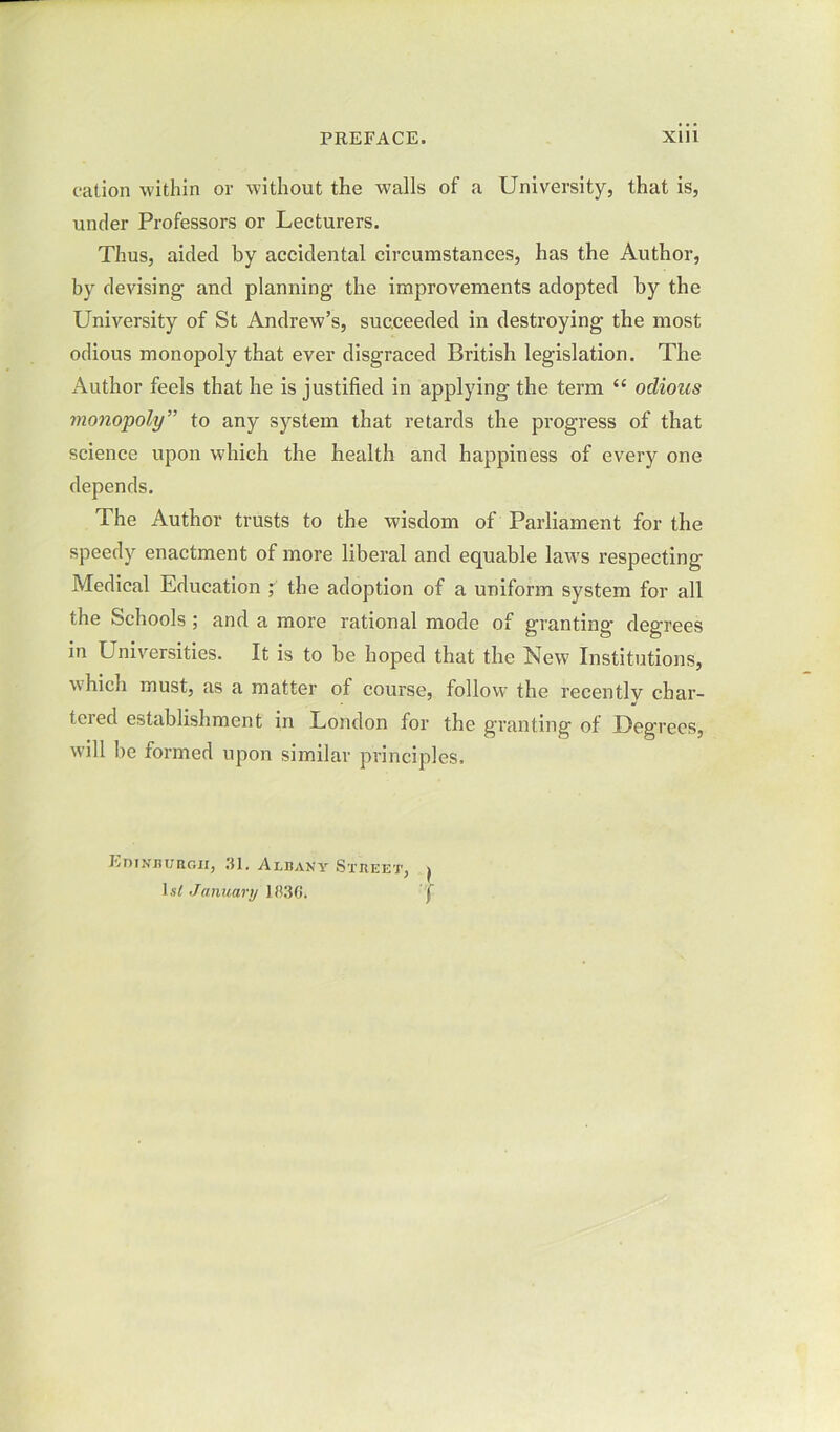 cation within or without the walls of a University, that is, under Professors or Lecturers. Thus, aided by accidental circumstances, has the Author, by devising and planning the improvements adopted by the University of St Andrew’s, succeeded in destroying the most odious monopoly that ever disgraced British legislation. The Author feels that he is justified in applying the term “ odious monopoly” to any system that retards the progress of that science upon which the health and happiness of every one depends. The Author trusts to the wisdom of Parliament for the speedy enactment of more liberal and equable laws respecting Medical Education ; the adoption of a uniform system for all the Schools ; and a more rational mode of granting degrees in Universities. It is to be hoped that the New Institutions, which must, as a matter of course, follow the recently char- tered establishment in London for the granting of Degrees, will be formed upon similar principles. EniNuuBGii, 31. Alhany Street, j l.y January 1)136. f