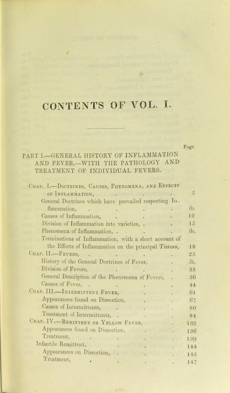 CONTENTS OF VOL. I. Page FART I.—GENERAL HISTORY OF INFLAMMATION AND FEVER,—WITH THE PATHOLOGY AND TREATMENT OF INDIVIDUAL FEVERS. Chap. I.—Doctrines, Causes, Phenomena, and Effects of Inflammation, . . .3 General Doctrines which, have prevailed respecting In- flammation, .... ib. Causes of Inflammation, . . .12 Division of Inflammation into varieties, . . 15 Phenomena of Inflammation, . . ib. Terminations of Inflammation, with a short account of the Effects of Inflammation on the principal Tissues, 18 Chap. II.—Fevers, . . . .25 History of the General Doctrines of Fever, . ib. Division of Fevers, . . .35 General Description of the Phenomena of Fevers, . 36 Causes of Fever, .... 44 (tiap. III..—Intermittent Fever, . . 61 Appearances found on Dissection, . . (>7 Causes of Intermittents, . . .80 I reatment of Intcnnittents, . . .84 (rur. IV.—Remittent on Yellow Fever, . 132 Appearances found on Dissection, . , ]g{j Treatment, ... 1 •■)() Infantile Remittent, . t j 44 Appearances on Dissection, . . . 145 Treatment, , , _ M7