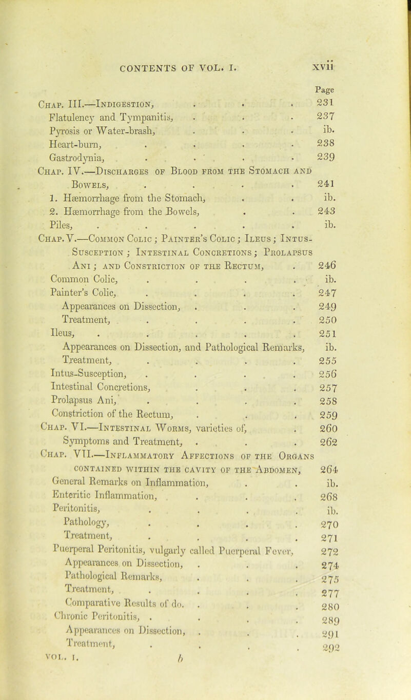 Page Chap. III.—Indigestion, . . .231 Flatulency and Tympanitis, . . .237 Pyrosis or Water-brash, . • . ib. Heart-burn, . . . .238 Gastrodynia, . . . .239 Chap. IV.—Discharges of Blood from the Stomach and Bowels, . . . .241 3. Haemorrhage from the Stomach, . . ib. 2. Haemorrhage from the Bowels, . .243 Piles, . . . . . . ib. Chap. V.—Common Colic ; Painter’s Colic ; Ileus ; Intus- susception ; Intestinal Concretions ; Prolapsus Ani ; and Constriction of the Rectum, . 246 Common Colic, . . . . ib. Painter’s Colic, . . . .247 Appearances on Dissection, . . .249 Treatment, . . . .250 Ileus, . . . . .251 Appearances on Dissection, and Pathological Remarks, ib. Treatment, . . . .255 Intus-Susception, . . . 256 Intestinal Concretions, . . .257 Prolapsus Ani, .... 258 Constriction of the Rectum, . . . 259 Chap. VI.—Intestinal Worms, varieties of, . 260 Symptoms and Treatment, . . . 262 Chap. VII.—Inflammatory Affections of the Organs contained within the cavity of the Ardomen, 264 General Remarks on Inflammation, . . ib. Enteritic Inflammation, . . . 268 Peritonitis, .... ib. Pathology, . . . .270 Treatment, . , . .271 Puerperal Peritonitis, vulgarly called Puerperal Fever, 272 Appearances on Dissection, . . .274 Pathological Remarks, . . .275 Treatment, . . t .277 Comparative Results of do. . . .280 Chronic Peritonitis, . . t 28$ Appearances on Dissection, . . .291 Treatment, . . . .292 vol. 1. /,