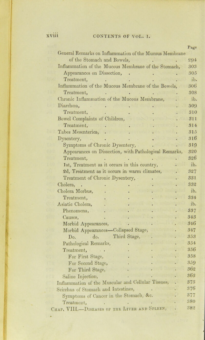 Page General Remarks on Inflammation of the Mucous Membrane of the Stomach and Bowels, . . 294 Inflammation of the Mucous Membrane of the Stomach, 303 Appearances on Dissection, . . . 305 Treatment, .... ib. Inflammation of the Mucous Membrane of the Bowels, 306 Treatment, .... 308 Chronic Inflammation of the Mucous Membrane, . ib. Diarrhoea, .... 309 Treatment, . . . .310 Bowel Complaints of Children, . . 311 Treatment, . . . .314 Tabes Mesenterica, . . . .315 Dysentery, . . . .316 Symptoms of Chronic Dysentery, . . 319 Appearances on Dissection, with Pathological Remarks, 320 Treatment, .... 326 1st, Treatment as it occurs in this country, . ib. 2d, Treatment as it occurs in warm climates, . 327 Treatment of Chronic Dysentery, . . 331 Cholera, . . . .332 Cholera Morbus, . . . . ib. Treatment, . . . .334 Asiatic Cholera, . . . . ib. Phenomena, . . . .337 Causes, . • • .343 Morbid Appearances, . . . 346 Morbid Appearances—Collapsed Stage, . 347 Do. do. Third Stage, . . 353 Pathological Remarks, . • . 354 Treatment, . • • • 356 For First Stage, • • • 358 For Second Stage, . • • 359 For Third Stage, . • .362 Saline Injection, • • • 363 Inflammation of the Muscular and Cellular tissues, . 373 Scirrhus of Stomach and Intestines, . . 376 Symptoms of Cancer in the Stomach, &c. • 377 Treatment, . 380 Chat. VIII.—Diseases of the Liver and Spleen, . 382