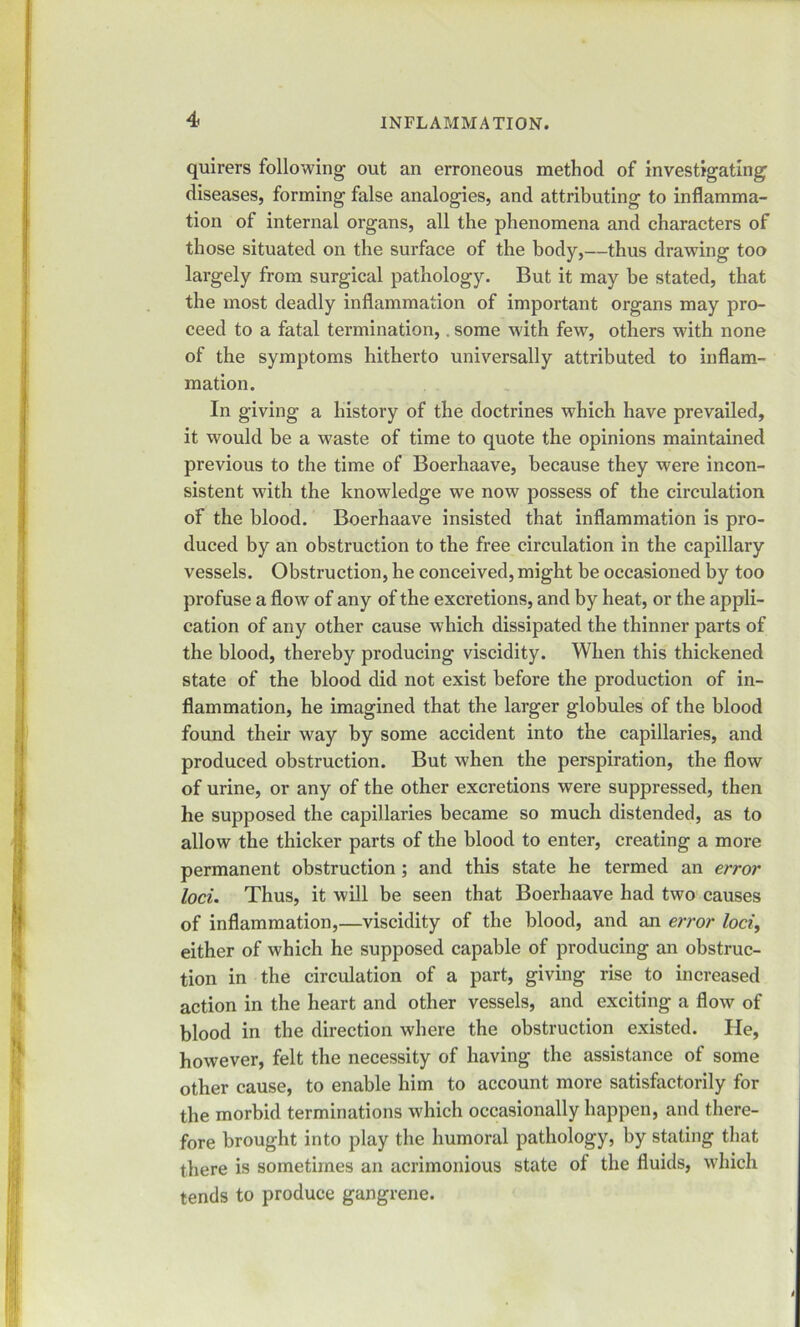 quirers following out an erroneous method of investigating’ diseases, forming false analogies, and attributing to inflamma- tion of internal organs, all the phenomena and characters of those situated on the surface of the body,—thus drawing too largely from surgical pathology. But it may be stated, that the most deadly inflammation of important organs may pro- ceed to a fatal termination,, some with few, others with none of the symptoms hitherto universally attributed to inflam- mation. In giving a history of the doctrines which have prevailed, it would be a waste of time to quote the opinions maintained previous to the time of Boerhaave, because they were incon- sistent with the knowledge we now possess of the circulation of the blood. Boerhaave insisted that inflammation is pro- duced by an obstruction to the free circulation in the capillary vessels. Obstruction, he conceived, might be occasioned by too profuse a flow of any of the excretions, and by heat, or the appli- cation of any other cause which dissipated the thinner parts of the blood, thereby producing viscidity. When this thickened state of the blood did not exist before the production of in- flammation, he imagined that the larger globules of the blood found their way by some accident into the capillaries, and produced obstruction. But when the perspiration, the flow of urine, or any of the other excretions were suppressed, then he supposed the capillaries became so much distended, as to allow the thicker parts of the blood to enter, creating a more permanent obstruction ; and this state he termed an error loci. Thus, it will be seen that Boerhaave had two causes of inflammation,—viscidity of the blood, and an error loci, either of which he supposed capable of producing an obstruc- tion in the circulation of a part, giving rise to increased action in the heart and other vessels, and exciting a flow of blood in the direction where the obstruction existed. He, however, felt the necessity of having the assistance of some other cause, to enable him to account more satisfactorily for the morbid terminations which occasionally happen, and there- fore brought into play the humoral pathology, by stating that there is sometimes an acrimonious state of the fluids, which tends to produce gangrene. t