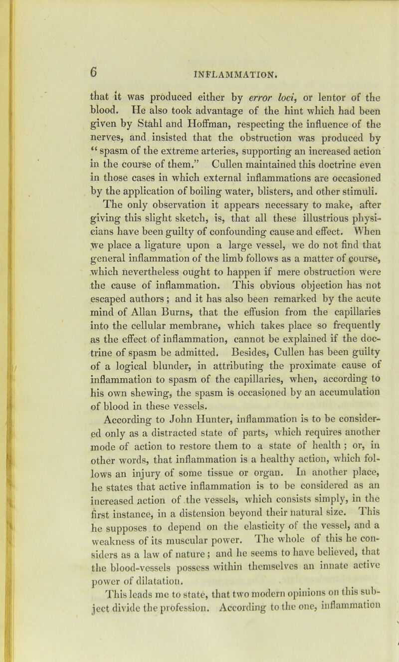 that It was produced either by error loci, or lentor of the blood. He also took advantage of the hint which had been given by Stahl and Hoffman, respecting the influence of the nerves, and insisted that the obstruction was produced by “ spasm of the extreme arteries, supporting an increased action in the course of them.” Cullen maintained this doctrine even in those cases in which external inflammations are occasioned by the application of boiling water, blisters, and other stimuli. The only observation it appears necessary to make, after giving this slight sketch, is, that all these illustrious physi- cians have been guilty of confounding cause and effect. When we place a ligature upon a large vessel, we do not find that general inflammation of the limb follows as a matter of course, which nevertheless ought to happen if mere obstruction were the cause of inflammation. This obvious objection has not escaped authors; and it has also been remarked by the acute mind of Allan Burns, that the effusion from the capillaries into the cellular membrane, which takes place so frequently as the effect of inflammation, cannot be explained if the doc- trine of spasm be admitted. Besides, Cullen has been guilty of a logical blunder, in attributing the proximate cause of inflammation to spasm of the capillaries, when, according to his own shewing, the spasm is occasioned by an accumulation of blood in these vessels. According to John Hunter, inflammation is to be consider- ed only as a distracted state of parts, which requires another mode of action to restore them to a state of health ; or, in other words, that inflammation is a healthy action, which fol- lows an injury of some tissue or organ. In another place, he states that active inflammation is to be considered as an increased action of the vessels, which consists simply, in the first instance, in a distension beyond their natural size. This he supposes to depend on the elasticity of the vessel, and a weakness of its muscular power. The whole of this he con- siders as a law of nature; and he seems to have believed, that the blood-vessels possess within themselves an innate active power of dilatation. This leads me to state, that two modern opinions on this sub- ject divide the profession. According to the one, inflammation