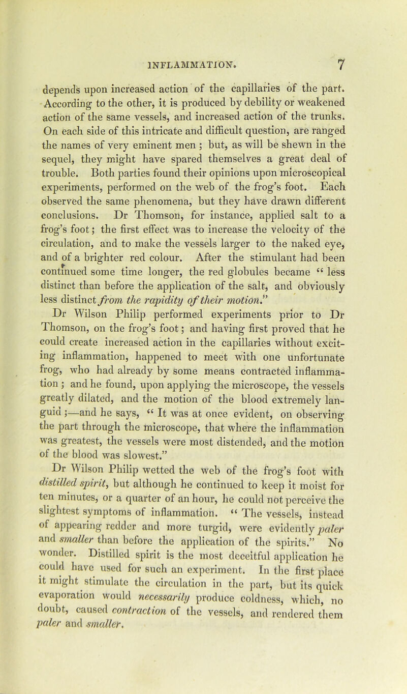 depends upon increased action of the capillaries of the part. According to the other, it is produced by debility or weakened action of the same vessels, and increased action of the trunks. On each side of this intricate and difficult question, are ranged the names of very eminent men ; but, as will be shewn in the sequel, they might have spared themselves a great deal of trouble. Both parties found their opinions upon microscopical experiments, performed on the web of the frog’s foot. Each observed the same phenomena, but they have drawn different conclusions. Dr Thomson, for instance, applied salt to a frog’s foot; the first effect was to increase the velocity of the circulation, and to make the vessels larger to the naked eye, and of a brighter red colour. After the stimulant had been continued some time longer, the red globules became “ less distinct than before the application of the salt, and obviously less distinct from the rapidity of their motion.” Dr Wilson Philip performed experiments prior to Dr Thomson, on the frog’s foot; and having first proved that he could create increased action in the capillaries without excit- ing inflammation, happened to meet with one unfortunate frog, who had already by some means contracted inflamma- tion ; and he found, upon applying the microscope, the vessels greatly dilated, and the motion of the blood extremely lan- guid ;—and he says, “ It was at once evident, on observing the part through the microscope, that where the inflammation was greatest, the vessels were most distended, and the motion of the blood was slowest.” Dr Wilson Philip wetted the web of the frog’s foot with distilled spirit, but although he continued to keep it moist for ten minutes, or a quarter of an hour, he could not perceive the slightest symptoms of inflammation. “ The vessels, instead of appearing redder and more turgid, were evidently paler and smaller than before the application of the spirits.” No wonder. Distilled spirit is the most deceitful application he could have used for such an experiment. In the first place it might stimulate the circulation in the part, but its quick evaporation would necessarily produce coldness, which, no doubt, caused contraction of the vessels, and rendered them paler and smaller.
