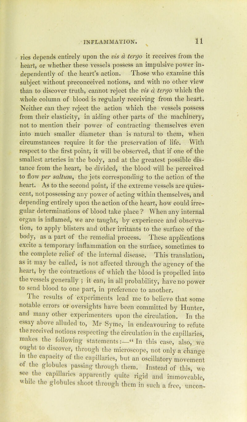 ries depends entirely upon the vis d tergo it receives from the heart, or whether these vessels possess an impulsive power in- dependently of the heart’s action. Those who examine this subject without preconceived notions, and with no other view than to discover truth, cannot reject the vis d tergo which the whole column of blood is regularly receiving from the heart. Neither can they reject the action which the vessels possess from their elasticity, in aiding other parts of the machinery, not to mention their power of contracting themselves even into much smaller diameter than is natural to them, when circumstances require it for the preservation of life. With respect to the first point, it will be observed, that if one of the smallest arteries in the body, and at the greatest possible dis- tance from the heart, be divided, the blood will be perceived to flow per saltum, the jets corresponding to the action of the heart. As to the second point, if the extreme vessels are quies- cent, not possessing any power of acting within themselves, and depending entirely upon the action of the heart, how could irre- gular determinations of blood take place ? When any internal organ is inflamed, we are taught, by experience and observa- tion, to apply blisters and other irritants to the surface of the body, as a part of the remedial process. These applications excite a temporary inflammation on the surface, sometimes to the complete relief of the internal disease. This translation, as it may be called, is not affected through the agency of the heart, by the contractions of which the blood is propelled into the vessels generally ; it can, in all probability, have no power to send blood to one part, in preference to another. 1 he results of experiments lead me to believe that some notable errors or oversights have been committed by Hunter, and many other experimenters upon the circulation. In the essay above alluded to, Mr Syme, in endeavouring to refute the received notions respecting the circulation in the capillaries, makes the following statements:—“ In this case, also, wo ought to discover, through the microscope, not only a change in the capacity of the capillaries, but an oscillatory movement of the globules passing through them. Instead of this, we see the capillaries apparently quite rigid and immoveable, wb.le the globules shoot through them in such a free, uncon-
