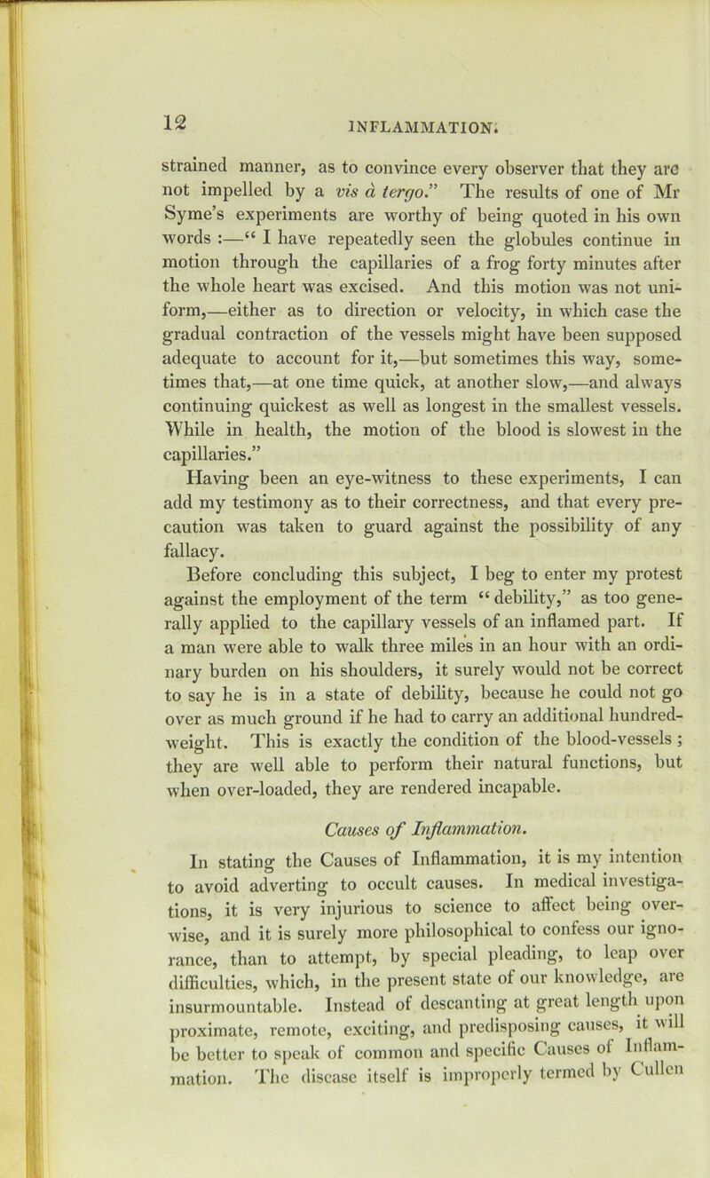 strained manner, as to convince every observer that they are not impelled by a vis d tergoThe results of one of Mr Syme’s experiments are worthy of being’ quoted in his own words :—“ I have repeatedly seen the globules continue in motion through the capillaries of a frog forty minutes after the whole heart was excised. And this motion was not uni- form,—either as to direction or velocity, in which case the gradual contraction of the vessels might have been supposed adequate to account for it,—but sometimes this way, some- times that,—at one time quick, at another slow,—and always continuing quickest as well as longest in the smallest vessels. While in health, the motion of the blood is slowest in the capillaries.” Having been an eye-witness to these experiments, I can add my testimony as to their correctness, and that every pre- caution was taken to guard against the possibility of any fallacy. Before concluding this subject, I beg to enter my protest against the employment of the term “ debility,” as too gene- rally applied to the capillary vessels of an inflamed part. If a man were able to walk three miles in an hour with an ordi- nary burden on his shoulders, it surely would not be correct to say he is in a state of debility, because he could not go over as much ground if he had to carry an additional hundred- weight. This is exactly the condition of the blood-vessels ; they are well able to perform their natural functions, but when over-loaded, they are rendered incapable. Causes of Inflammation. In stating the Causes of Inflammation, it is my intention to avoid adverting to occult causes. In medical investiga- tions, it is very injurious to science to affect being over- wise, and it is surely more philosophical to confess our igno- rance, than to attempt, by special pleading, to leap over difficulties, which, in the present state of our knowledge, aie insurmountable. Instead of descanting at great length upon proximate, remote, exciting, and predisposing causes, it ill be better to speak of common and specific Causes of Inflam- mation. The disease itself is improperly termed by C alien