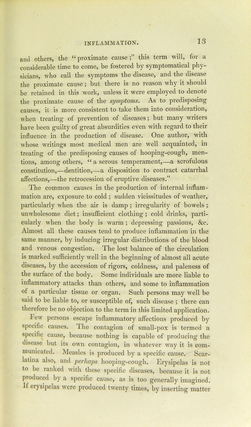 and others, the u proximate cause this term will, for a considerable time to come, be fostered by symptomatical phy- sicians, who call the symptoms the disease, and the disease the proximate cause; but there is no reason why it should be retained in this work, unless it were employed to denote the proximate cause of the symptoms. As to predisposing causes, it is more consistent to take them into consideration, when treating of prevention of diseases; but many writers have been guilty of great absurdities even with regard to their influence in the production of disease. One author, with whose writings most medical men are well acquainted, in treating of the predisposing causes of hooping-cough, men- tions, among others, “ a serous temperament,—a scrofulous constitution,—dentition,—a disposition to contract catarrhal affections,—the retrocession of eruptive diseases.” The common causes in the production of internal inflam- mation are, exposure to cold ; sudden vicissitudes of weather, particularly when the air is damp ; irregularity of bowels; unwholesome diet; insufficient clothing; cold drinks, parti- cularly when the body is warm; depressing passions, &c. Almost all these causes tend to produce inflammation in the same manner, by inducing irregular distributions of the blood and venous congestion. The lost balance of the circulation is marked sufficiently well in the beginning of almost all acute diseases, by the accession of rigors, coldness, and paleness of the surface of the body. Some individuals are more liable to inflammatory attacks than others, and some to inflammation of a particular tissue or organ. Such persons may well be said to be liable to, or susceptible of, such disease ; there can therefore be no objection to the term in this limited application. hew persons escape inflammatory affections produced by specific causes. The contagion of small-pox is termed a specific cause, because nothing is capable of producing the disease but its own contagion, in whatever way it is com- municated. Measles is produced by a specific cause. Scar- latina also, and perhaps hooping-cough. Erysipelas is not to be ranked with these specific diseases, because it is not produced by a specific cause, as is too generally imagined. If erysipelas were produced twenty times, by inserting matter