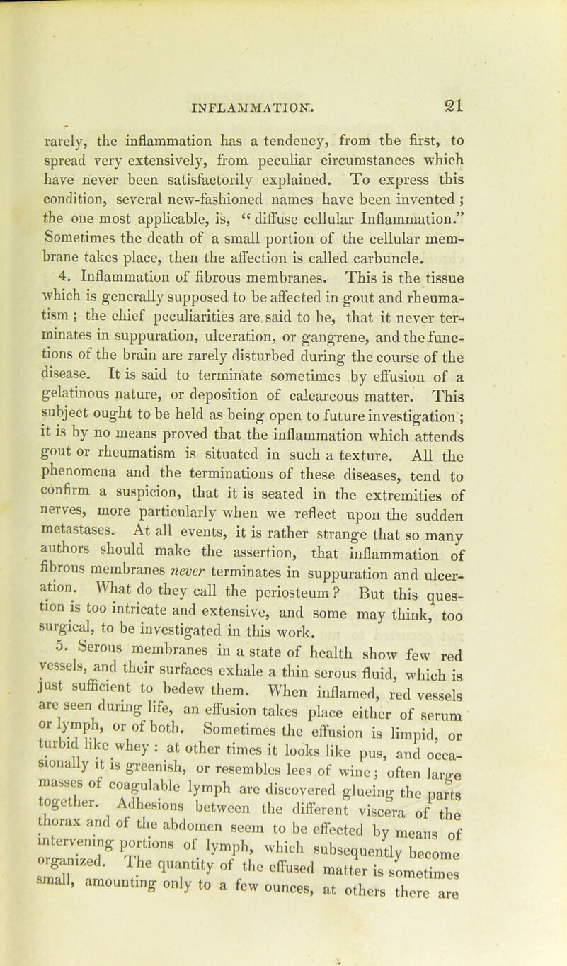 rarely, the inflammation has a tendency, from the first, to spread very extensively, from peculiar circumstances which have never been satisfactorily explained. To express this condition, several new-fashioned names have been invented ; the one most applicable, is, “ diffuse cellular Inflammation.” Sometimes the death of a small portion of the cellular mem- brane takes place, then the affection is called carbuncle. 4. Inflammation of fibrous membranes. This is the tissue which is generally supposed to be affected in gout and rheuma- tism ; the chief peculiarities are said to be, that it never ter- minates in suppuration, ulceration, or gangrene, and the func- tions of the brain are rarely disturbed during the course of the disease. It is said to terminate sometimes by effusion of a gelatinous nature, or deposition of calcareous matter. This subject ought to be held as being open to future investigation ; it is by no means proved that the inflammation which attends gout or rheumatism is situated in such a texture. All the phenomena and the terminations of these diseases, tend to confiim a suspicion, that it is seated in the extremities of nerves, more particularly when we reflect upon the sudden metastases. At all events, it is rather strange that so many authors should make the assertion, that inflammation of fibrous membranes never terminates in suppuration and ulcer- ation. What do they call the periosteum ? But this ques- tion is too intricate and extensive, and some may think, too surgical, to be investigated in this work. 5. Serous membranes in a state of health show few red vessels, and their surfaces exhale a thin serous fluid, which is just sufficient to bedew them. When inflamed, red vessels are seen during life, an effusion takes place either of serum T aT?.,’ °r °f both' Sometinies the effusion is limpid, or ur nd like whey : at other times it looks like pus, and occa- sionally it is greenish, or resembles lees of wine; often lame masses ol coagulable lymph are discovered glueing the parts oget itr. Adhesions between the different viscera of the thorax and of the abdomen seem to be effected by means of intervening portions of lymph, which subsequently become srt , ‘‘7 y of •tiie effused mauer is small, amounting only to a lew ounces, at others there are