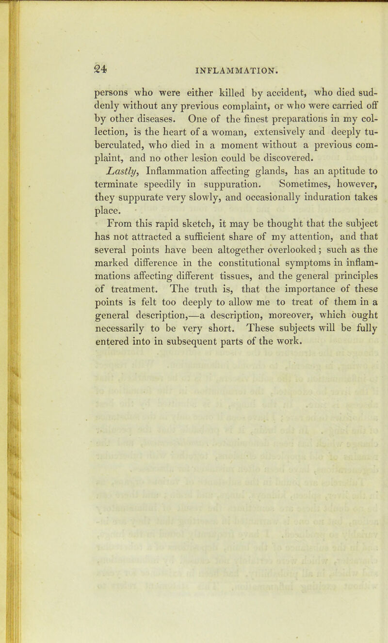 persons who were either killed by accident, who died sud- denly without any previous complaint, or who were carried off by other diseases. One of the finest preparations in my col- lection, is the heart of a woman, extensively and deeply tu- berculated, who died in a moment without a previous com- plaint, and no other lesion could be discovered. Lastly, Inflammation affecting glands, has an aptitude to terminate speedily in suppuration. Sometimes, however, they suppurate very slowly, and occasionally induration takes From this rapid sketch, it may be thought that the subject has not attracted a sufficient share of my attention, and that several points have been altogether overlooked; such as the marked difference in the constitutional symptoms in inflam- mations affecting different tissues, and the general principles of treatment. The truth is, that the importance of these points is felt too deeply to allow me to treat of them in a general description,—a description, moreover, which ought necessarily to be very short. These subjects will be fully entered into in subsequent parts of the work.