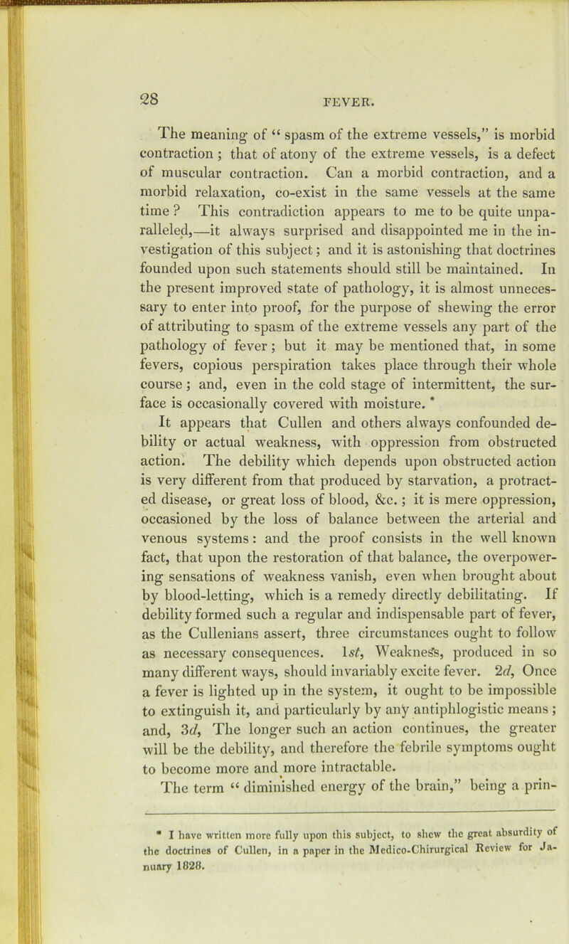 The meaning’ of “ spasm of the extreme vessels,” is morbid contraction ; that of atony of the extreme vessels, is a defect of muscular contraction. Can a morbid contraction, and a morbid relaxation, co-exist in the same vessels at the same time ? This contradiction appears to me to be quite unpa- ralleled,—it always surprised and disappointed me in the in- vestigation of this subject; and it is astonishing that doctrines founded upon such statements should still be maintained. In the present improved state of pathology, it is almost unneces- sary to enter into proof, for the purpose of shewing the error of attributing to spasm of the extreme vessels any part of the pathology of fever; but it may be mentioned that, in some fevers, copious perspiration takes place through their whole course ; and, even in the cold stage of intermittent, the sur- face is occasionally covered with moisture. * It appears that Cullen and others always confounded de- bility or actual weakness, with oppression from obstructed action. The debility which depends upon obstructed action is very different from that produced by starvation, a protract- ed disease, or great loss of blood, &c.; it is mere oppression, occasioned by the loss of balance between the arterial and venous systems: and the proof consists in the well known fact, that upon the restoration of that balance, the overpower- ing sensations of weakness vanish, even when brought about by blood-letting, which is a remedy directly debilitating. If debility formed such a regular and indispensable part of fever, as the Cullenians assert, three circumstances ought to follow as necessary consequences. 1st, Weakness, produced in so many different ways, should invariably excite fever. 2d, Once a fever is lighted up in the system, it ought to be impossible to extinguish it, and particularly by any antiphlogistic means ; and, 3d, The longer such an action continues, the greater will be the debility, and therefore the febrile symptoms ought to become more and more intractable. The term “ diminished energy of the brain,” being a prin- * I have written more fully upon this subject, to shew the great absurdity of the doctrines of Cullen, in a paper in the Medico-Chirurgical Review for Ja- nuary 1828.