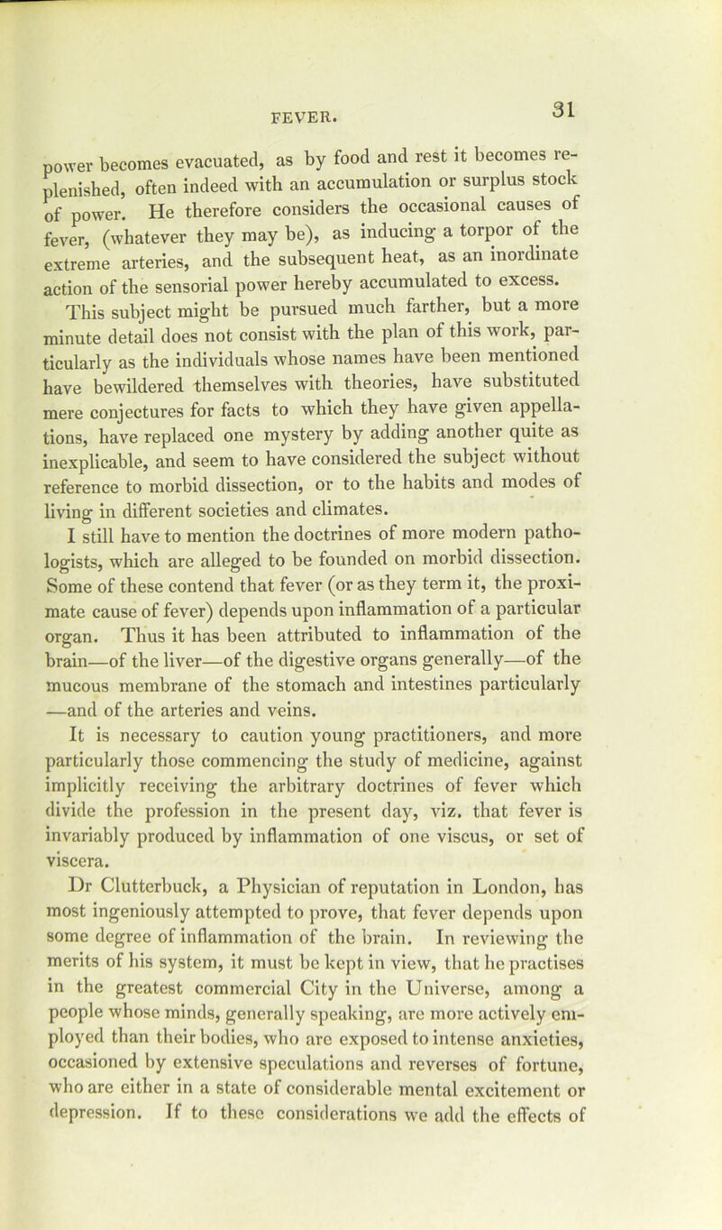 power becomes evacuated, as by food and rest it becomes re- plenished, often indeed with an accumulation or surplus stock of power. He therefore considers the occasional causes of fever, (whatever they may be), as inducing a torpor of the extreme arteries, and the subsequent heat, as an inordinate action of the sensorial power hereby accumulated to excess. This subject might be pursued much farther, but a more minute detail does not consist with the plan of this work, par- ticularly as the individuals whose names have been mentioned have bewildered themselves with theories, have substituted mere conjectures for facts to which they have given appella- tions, have replaced one mystery by adding another quite as inexplicable, and seem to have considered the subject without reference to morbid dissection, or to the habits and modes of living in different societies and climates. I still have to mention the doctrines of more modern patho- logists, which are alleged to be founded on morbid dissection. Some of these contend that fever (or as they term it, the proxi- mate cause of fever) depends upon inflammation of a particular organ. Thus it has been attributed to inflammation of the brain—of the liver—of the digestive organs generally—of the mucous membrane of the stomach and intestines particularly —and of the arteries and veins. It is necessary to caution young practitioners, and more particularly those commencing the study of medicine, against implicitly receiving the arbitrary doctrines of fever which divide the profession in the present day, viz. that fever is invariably produced by inflammation of one viscus, or set of viscera. Dr Clutterbuck, a Physician of reputation in London, has most ingeniously attempted to prove, that fever depends upon some degree of inflammation of the brain. In reviewing the merits of his system, it must be kept in view, that he practises in the greatest commercial City in the Universe, among a people whose minds, generally speaking, are more actively em- ployed than their bodies, who are exposed to intense anxieties, occasioned by extensive speculations and reverses of fortune, who are either in a state of considerable mental excitement or depression. If to these considerations we add the effects of