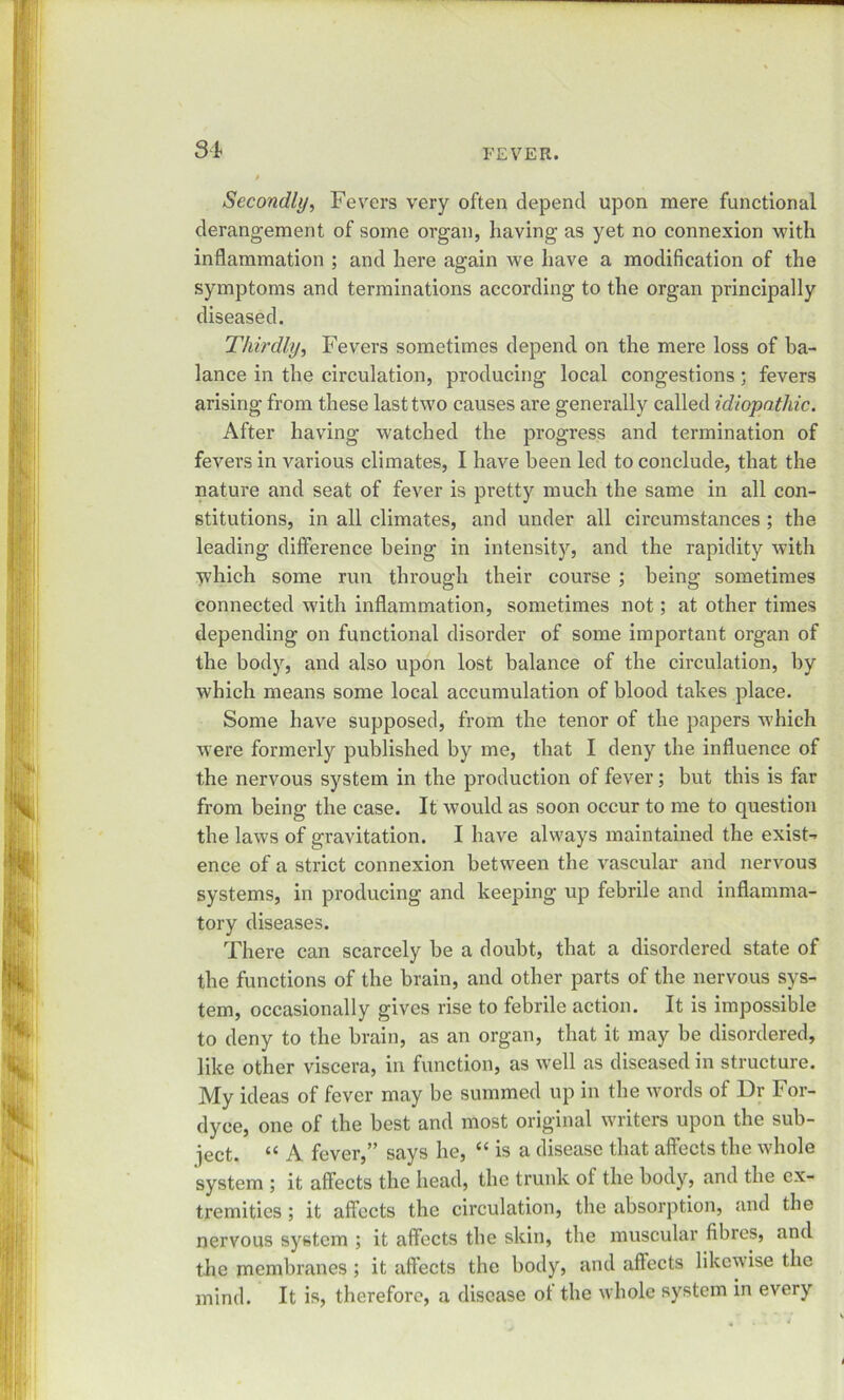 SI Secondly, Fevers very often depend upon mere functional derangement of some organ, having as yet no connexion with inflammation ; and here again we have a modification of the symptoms and terminations according to the organ principally diseased. Thirdly, Fevers sometimes depend on the mere loss of ba- lance in the circulation, producing local congestions ; fevers arising from these last two causes are generally called idiopathic. After having watched the progress and termination of fevers in various climates, I have been led to conclude, that the nature and seat of fever is pretty much the same in all con- stitutions, in all climates, and under all circumstances ; the leading difference being in intensity, and the rapidity with which some run through their course ; being sometimes connected with inflammation, sometimes not; at other times depending on functional disorder of some important organ of the body, and also upon lost balance of the circulation, by which means some local accumulation of blood takes place. Some have supposed, from the tenor of the papers which were formerly published by me, that I deny the influence of the nervous system in the production of fever; but this is far from being the case. It would as soon occur to me to question the laws of gravitation. I have always maintained the exist- ence of a strict connexion between the vascular and nervous systems, in producing and keeping up febrile and inflamma- tory diseases. There can scarcely be a doubt, that a disordered state of the functions of the brain, and other parts of the nervous sys- tem, occasionally gives rise to febrile action. It is impossible to deny to the brain, as an organ, that it may be disordered, like other viscera, in function, as well as diseased in structure. My ideas of fever may be summed up in the words of Dr For- dyce, one of the best and most original writers upon the sub- ject. “ A fever,” says he, “ is a disease that affects the whole system ; it affects the head, the trunk ol the body, and the ex- tremities ; it affects the circulation, the absorption, and the nervous system ; it affects the skin, the muscular fibres, and the membranes ; it affects the body, and affects likewise the mind. It is, therefore, a disease ot the whole system in every