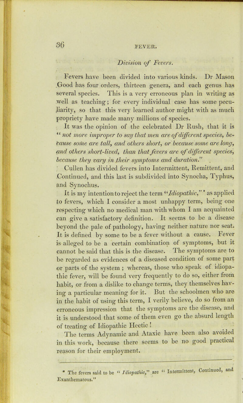 so FEVER. Division of Fevers. Fevers have been divided into various kinds. Dr Mason Good has four orders, thirteen genera, and each genus has several species. This is a very erroneous plan in writing as well as teaching; for every individual case has some pecu- liarity, so that this very learned author might with as much propriety have made many millions of species. It was the opinion of the celebrated Dr Rush, that it is “ not more improper to say that men are of different species, be- cause some are tally and others short, or because some are long, and others short-lived, than that fevers are of different species, because they vary in their symptoms and duration. Cullen has divided fevers into Intermittent, Remittent, and .Continued, and this last is subdivided into Synocha, Typhus, and Synochus. It is my intention to reject the term “Idiopathic,” * as applied to fevers, which I consider a most unhappy term, being one respecting which no medical man with whom I am acquainted can give a satisfactory definition. It seems to be a disease beyond the pale of pathology, having neither nature nor seat. It is defined by some to be a fever without a cause. Fever is alleged to be a certain combination of symptoms, but it cannot be said that this is the disease. The symptoms are to be regarded as evidences of a diseased condition of some part or parts of the system ; whereas, those who speak of idiopa- thic fever, will be found very frequently to do so, either from habit, or from a dislike to change terms, they themselves hav- ing a particular meaning for it. But the schoolmen who are in the habit of using this term, I verily believe, do so from an erroneous impression that the symptoms are the disease, and it is understood that some of them even go the absurd length of treating of Idiopathic Hectic ! The terms Adynamic and Ataxic have been also avoided in this work, because there seems to be no good practical reason for their employment. * The fevers said to be “ Idiopathicare “ Intermittent, Continued, and Exanthematous.”