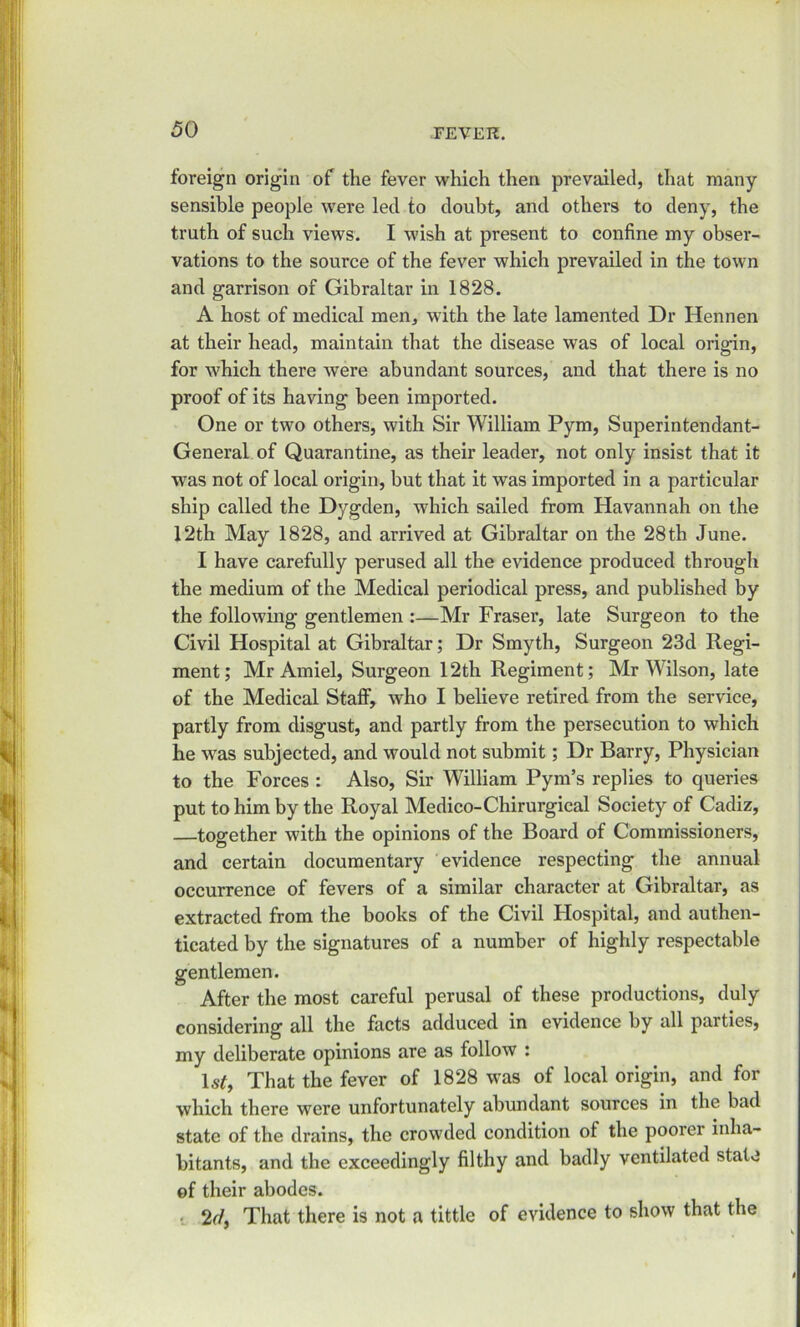 foreign origin of the fever which then prevailed, that many- sensible people were led to doubt, and others to deny, the truth of such views. I wish at present to confine my obser- vations to the source of the fever which prevailed in the town and garrison of Gibraltar in 1828. A host of medical men, with the late lamented Dr Hennen at their head, maintain that the disease was of local origin, for which there were abundant sources, and that there is no proof of its having been imported. One or two others, with Sir William Pym, Superintendant- General of Quarantine, as their leader, not only insist that it was not of local origin, but that it was imported in a particular ship called the Dygden, which sailed from Havannah on the 12th May 1828, and arrived at Gibraltar on the 28th June. I have carefully perused all the evidence produced through the medium of the Medical periodical press, and published by the following gentlemen :—Mr Fraser, late Surgeon to the Civil Hospital at Gibraltar; Dr Smyth, Surgeon 23d Regi- ment; Mr Amiel, Surgeon 12th Regiment; Mr Wilson, late of the Medical Staff, who I believe retired from the service, partly from disgust, and partly from the persecution to which he was subjected, and would not submit; Dr Barry, Physician to the Forces : Also, Sir William Pym’s replies to queries put to him by the Royal Medico-Chirurgical Society of Cadiz, together with the opinions of the Board of Commissioners, and certain documentary evidence respecting the annual occurrence of fevers of a similar character at Gibraltar, as extracted from the books of the Civil Hospital, and authen- ticated by the signatures of a number of highly respectable gentlemen. After the most careful perusal of these productions, duly considering all the facts adduced in evidence by all parties, my deliberate opinions are as follow : 1 st, That the fever of 1828 was of local origin, and for which there were unfortunately abundant sources in the bad state of the drains, the crowded condition of the poorer inha- bitants, and the exceedingly filthy and badly ventilated state of their abodes. 2cf, That there is not a tittle of evidence to show that the