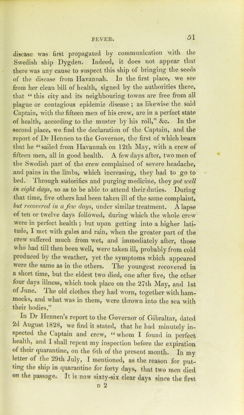 disease was first propagated by communication with the Swedish ship Dygden. Indeed, it does not appear that there was any cause to suspect this ship of bringing the seeds of the disease from Havannah. In the first place, we see from her clean bill of health, signed by the authorities there, that “ this city and its neighbouring towns are free from all plague or contagious epidemic disease ; as likewise the said Captain, with the fifteen men of his crew, are in a perfect state of health, according to the muster by his roll,” &c. In the second place, we find the declaration of the Captain, and the report of Dr Hennen to the Governor, the first of which bears that he “sailed from Havannah on 12th May, with a crew of fifteen men, all in good health. A few days after, two men of the Swedish part of the crew complained of severe headache, and pains in the limbs, which increasing, they had to go to bed. Through sudorifics and purging medicine, they got well in eight days, so as to be able to attend their duties. During that time, five others had been taken ill of the same complaint, hut recovered in a few days, under similar treatment. A lapse of ten or twelve days followed, during which the whole crew were in perfect health ; but upon getting into a higher lati- tude, I met with gales and rain, when the greater part of the crew suffered much from wet, and immediately after, those who had till then been well, were taken ill, probably from cold produced by the weather, yet the symptoms which appeared were the same as in the others. The youngest recovered in a short time, but the eldest two died, one after five, the other four days illness, which took place on the 27th May, and 1st of June. The old clothes they had worn, together with ham- mocks, and what was in them, wTere thrown into the sea with their bodies.” In Dr Hennen’s report to the Governor of Gibraltar, dated 2d August 1828, we find it stated, that he had minutely in- spected the Captain and crew, “ whom I found in perfect health, and I shall repeat my inspection before the expiration of their quarantine, on the 6th of the present month. In my letter of the 29th July, I mentioned, as the reason for put- ting the ship in quarantine for forty days, that two men died on the passage. It is now sixty-six clear days since the first d 2