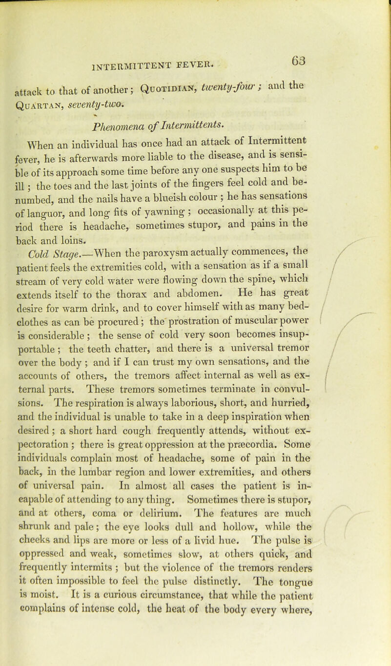 attack to that of another; Quotidian, twenty-four; and the Quartan, seventy-two. Phenomena of Intemiittents. When an individual has once had an attack of Intermittent fever, he is afterwards more liable to the disease, and is sensi- ble of its approach some time before any one suspects him to be id ; the toes and the last joints of the fingers feel cold and be- numbed, and the nails have a blueish colour ; he has sensations of languor, and long fits of yawning ; occasionally at this pe- riod there is headache, sometimes stupor, and pains in the back and loins. Cold Stage.—When the paroxysm actually commences, the patient feels the extremities cold, with a sensation as if a small stream of very cold water were flowing down the spine, which extends itself to the thorax and abdomen. He has great desire for warm drink, and to cover himself with as many bed- clothes as can be procured; the prostration of muscular power is considerable; the sense of cold very soon becomes insup- portable ; the teeth chatter, and there is a universal tremor over the body ; and if I can trust my own sensations, and the accounts of others, the tremors affect internal as well as ex- ternal parts. These tremors sometimes terminate in convul- sions. The respiration is always laborious, short, and hurried, and the individual is unable to take in a deep inspiration when desired; a short hard cough frequently attends, without ex- pectoration ; there is great oppression at the prmcordia. Some individuals complain most of headache, some of pain in the back, in the lumbar region and lower extremities, and others of universal pain. In almost all cases the patient is in- eapable of attending to any thing. Sometimes there is stupor, and at others, coma or delirium. The features are much shrunk and pale; the eye looks dull and hollow, while the cheeks and lips are more or less of a livid hue. The pulse is oppressed and weak, sometimes slow, at others quick, and frequently intermits ; but the violence of the tremors renders it often impossible to feel the pulse distinctly. The tongue is moist. It is a curious circumstance, that while the patient complains of intense cold, the heat of the body every where,