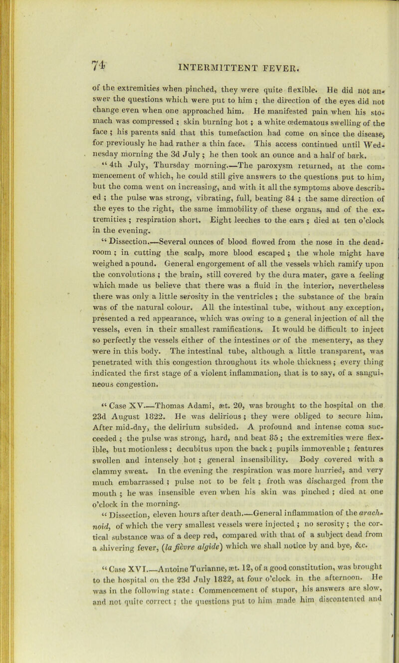 of the extremities when pinched, they were quite flexible. He did not an* swer the questions which were put to him ; the direction of the eyes did not change even when one approached him. He manifested pain when his sto- mach was compressed ; skin burning hot; a white osdematous swelling of the face ; his parents said that this tumefaction had come on since the disease, for previously he had rather a thin face. This access continued until Wed- nesday morning the 3d July ; he then took an ounce and a half of bark. “4th July, Thursday morning—The paroxysm returned, at the com- mencement of which, he could still give answers to the questions put to him, but the coma went on increasing, and with it all the symptoms above describ- ed ; the pulse was strong, vibrating, full, beating 84 ; the same direction of the eyes to the right, the same immobility of these organs, and of the ex- tremities ; respiration short. Eight leeches to the ears ; died at ten o’clock in the evening. “ Dissection.—Several ounces of blood flowed from the nose in the dead- room ; in cutting the scalp, more blood escaped; the whole might have weighed a pound. General engorgement of all the vessels which ramify upon the convolutions ; the brain, still covered by the dura mater, gave a feeling which made us believe that there was a fluid in the interior, nevertheless there was only a little serosity in the ventricles ; the substance of the brain was of the natural colour. All the intestinal tube, without any exception, presented a red appearance, which was owing to a general injection of all the vessels, even in their smallest ramifications. It would be difficult to inject so perfectly the vessels either of the intestines or of the mesentery, as they were in this body. The intestinal tube, although a little transparent, was penetrated with this congestion throughout its whole thickness; every thing indicated the first stage of a violent inflammation, that is to say, of a sangui- neous congestion. “ Case XV—Thomas Adami, set. 20, was brought to the hospital on the 23d August 1822. He was delirious; they were obliged to secure him. After mid-day, the delirium subsided. A profound and intense coma suc- ceeded ; the pulse was strong, hard, and beat 85 ; the extremities were flex- ible, but motionless; decubitus upon the back; pupils immoveable ; features swollen and intensely hot ; general insensibility. Body covered with a clammy sweat. In the evening the respiration was more hurried, and very much embaiTassed ; pulse not to be felt ; froth was discharged from the mouth ; he was insensible even when his skin was pinched ; died at one o’clock in the morning. “ Dissection, eleven hours after death—General inflammation of the arach- noid, of which the very smallest vessels were injected ; no serosity ; the cor- tical substance was of a deep red, compared with that of a subject dead from a shivering fever, {la ficvre algidc) which we shall notice by and bye, &c. “ Case XVI Antoine Turianne, ret. 12, of a good constitution, was brought to the hospital on the 23d July 1822, at four o’clock in the afternoon. He was in the following state: Commencement of stupor, his answers are slow, and not quite correct; the questions put to him made him discontented and