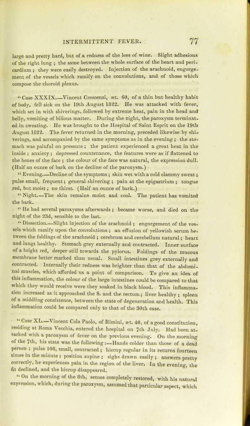 large and pretty hard, but of a redness of the lees of wine. Slight adhesions of the right lung ; the same between the whole surface of the heart and peri- cardium ; they were easily destroyed. Injection of the arachnoid, engorge- ment of the vessels which ramify on the convolutions, and of those which compose the choroid plexus. “ Case XXXIX.—Vincent Crescenzi, set. 60, of a thin but healthy habit of body, fell sick on the 19th August 1822. He was attacked with fever, which set in with shiverings, followed by extreme heat, pain in the head and belly, vomiting of bilious matter. During the night, the paroxysm terminat- ed in sweating. He was brought to the Hospital of Saint Esprit on the 19th August 1822. The fever returned in the morning, preceded likewise by shi- verings, and accompanied by the same symptoms as in the evening; the sto- mach was painful on pressure; the patient experienced a great heat in the inside ; anxiety ; depressed countenance, the features were as if flattened to the bones of the face ; the colour of the face was natural, the expression dull. (Half an ounce of bark on the decline of the paroxysm.) “ Evening.—Decline of the symptoms ; skin wet with a cold clammy sweat; pulse small, frequent; general shivering ; pain at the epigastrium ; tongue red, but moist; no thirst. (Half an ounce of bark.) “ Night.—The skin remains moist and cool. The patient has vomited the bark. “He had several paroxysms afterwards ; became worse, and died on the night of the 23d, sensible to the last. “ Dissection—Slight injection of the arachnoid ; engorgement of the ves- sels which ramify upon the convolutions ; an effusion of yellowish serum be- tween the foldings of the arachnoid ; cerebrum and cerebellum natural; heart and lungs healthy. Stomach grey externally and contracted. Inner surface of a bright red, deeper still towards the pylorus. Foldings of the mucous membrane better marked than usual. Small intestines grey externally and contracted. Internally their redness was brighter than that of the abdomi- nal muscles, which afforded us a point of comparison. To give an idea of this inflammation, the colour of the large intestines could be compared to that which they would receive were they soaked in black blood. This inflamma- tion increased as it approached the S. and the rectum; liver healthy ; spleen of a middling consistence, between the state of degeneration and health. This inflammation could be compared only to that of the 30th case. Case XL—Vincent Cola Paolo, of Rimini, a;t. 40, of a good constitution, residing at Roma Vecchia, entered the hospital on 7th July. Had been at- tacked with a paroxysm of fever on the previous evening. On the morning of the 7th, his state was the following:—Hands colder than those of a dead person ; pulse 108, small, contracted ; hiccup regular in its returns fourteen times in the minute ; position supine ; sighs drawn easily ; answers pretty correctly, he experiences pain in the region of the liver. In the evening, the fit declined, and the hiccup disappeared. “ 0n the rooming of the 8th, senses completely restored, with his natural expression, which, during the paroxysm, assumed that particular aspect, which