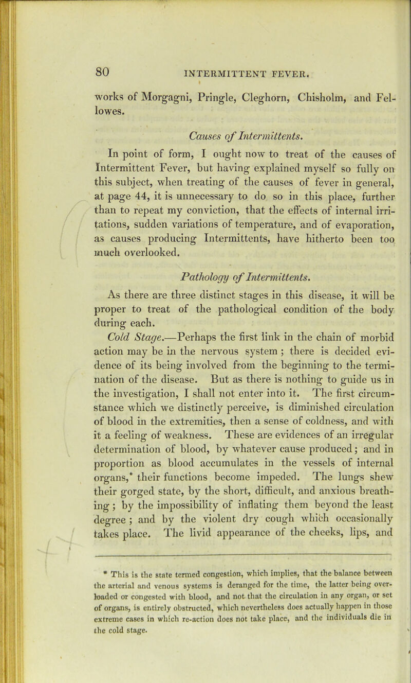 works of Morgagni, Pringle, Cleghorn, Chisholm, and Fel- lowes. Causes of Intermittents. In point of form, I ought now to treat of the causes of Intermittent Fever, but having explained myself so fully on this subject, when treating of the causes of fever in general, at page 44, it is unnecessary to do so in this place, further than to repeat my conviction, that the effects of internal irri- tations, sudden variations of temperature, and of evaporation, as causes producing Intermittents, have hitherto been too much overlooked. Pathology of Intermittents. As there are three distinct stages in this disease, it will be proper to treat of the pathological condition of the body during each. Cold Stage.—Perhaps the first link in the chain of morbid action may be in the nervous system ; there is decided evi- dence of its being involved from the beginning to the termi- nation of the disease. But as there is nothing to guide us in the investigation, I shall not enter into it. The first circum- stance which we distinctly perceive, is diminished circulation of blood in the extremities, then a sense of coldness, and with it a feeling of weakness. These are evidences of an irregular determination of blood, by whatever cause produced; and in proportion as blood accumulates in the vessels of internal organs,* their functions become impeded. The lungs shew their gorged state, by the short, difficult, and anxious breath- ing ; by the impossibility of inflating them beyond the least degree ; and by the violent dry cough which occasionally takes place. The livid appearance of the cheeks, lips, and * This is the state termed congestion, which implies, that the balance between the arterial and venous systems is deranged for the time, the latter being over- loaded or congested with blood, and not that the circulation in any organ, or set of organs, is entirely obstructed, which nevertheless does actually happen in those extreme cases in which re-action does not take place, and the individuals die in the cold stage. i