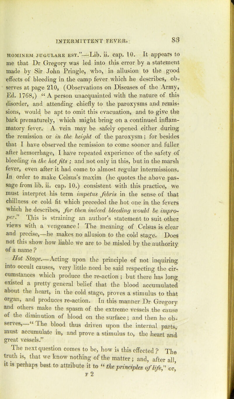 S3 hominem jugulare est.”—Lib. ii. cap. 10. It appears to me that Dr Gregory was led into this error by a statement made by Sir John Pringle, who, in allusion to the good effects of bleeding in the camp fever which he describes, ob- serves at page 210, (Observations on Diseases of the Army, Ed. 1768,) “ A person unacquainted with the nature of this disorder, and attending chiefly to the paroxysms and remis- sions, would be apt to omit this evacuation, and to give the bark prematurely, which might bring on a continued inflam- matory fever. A vein may be safely opened either during the remission or in the height of the paroxysm; for besides that I have observed the remission to come sooner and fuller after hemorrhage, I have repeated experience of the safety of bleeding in the hot fits ; and not only in this, but in the marsh fever, even after it had come to almost regular intermissions. In order to make Celsus’s maxim (he quotes the above pas- sage from lib. ii. cap. 10.) consistent with this practice, we must interpret his term impetus febris in the sense of that chillness or cold fit which preceded the hot one in the fevers which he describes, for then indeed bleeding would be impro- per:' This is straining an author’s statement to suit other views with a vengeance ! The meaning of Celsus is clear and precise,—he makes no allusion to the cold stage. Does not tin's show how liable we are to be misled by the authority of a name ? Hot Stage.—Acting upon the principle of not inquiring into occult causes, very little need be said respecting the cir- cumstances which produce the re-action ; but there has long existed a pretty general belief that the blood accumulated about the heart, in the cold stage, proves a stimulus to that organ, and produces re-action. In this manner Dr Gregory and others make the spasm of the extreme vessels the cause of the diminution of blood on the surface; and then he ob- serves, “ The blood thus driven upon the internal parts, must accumulate in, and prove a stimulus to, the heart and great vessels.” The next question comes to be, how is this effected ? The truth is, that we know nothing of the matter; and, after all it is perhaps best to attribute it to “ the principles of life, or’ f 2