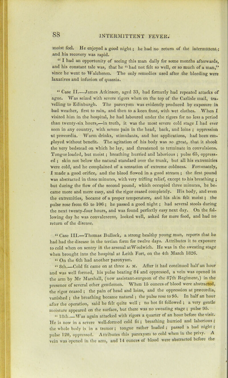 moist feel. He enjoyed a good night; he had no return of the intermittent ; and his recovery was rapid. “ I had an opportunity of seeing this man daily for some months afterwards, and his constant tale was, that he “ had not felt so well, or so much of a man,” since he went to Walcheren. The only remedies used after the bleeding were laxatives and infusion of quassia. “ Case II.—James Atkinson, aged 33, had formerly had repeated attacks of ague. Was seized with severe rigors when on the top of the Carlisle mail, tra- velling to Edinburgh. The paroxysm was evidently produced by exposure in bad weather, first to rain, and then to a keen frost, with wet clothes. When I visited him in the hospital, he had laboured under the rigors for no less a period than twenty-six hours,—in truth, it was the most severe cold stage I had ever seen in any country, with severe pain in the head, back, and loins ; oppression at prtecordia. Warm drinks, stimulants, and hot applications, had been em- ployed without benefit. The agitation of his body was so great, that it shook the very bedstead on which he lay, and threatened to terminate in convulsions. Tongue loaded, but moist; breathing hurried and laborious ; pulse 65, oppress- ed ; skin not below the natural standard over the trunk, but all his extremities were cold, and he complained of a sensation of extreme coldness. Fortunately, I made a good orifice, and the blood flowed in a good stream ; the first pound was abstracted in three minutes, with very trifling relief, except to his breathing ; but during the flow of the second pound, which occupied three minutes, he be- came more and more easy, and the rigor ceased completely. His body, and even the extremities, became of a proper temperature, and his skin felt moist; the pulse rose from 65 to 106 ; he passed a good night; had several stools during the next twenty-four hours, and was found perfectly easy next day. On the fol- lowing day he was convalescent, looked well, asked for more food, and had no return of the disease. “Case III.—Thomas Bullock, a 3trong healthy young man, reports that he had had the disease in the tertian form for twelve days. Attributes it to exposure to cold when on sentry id the arsenal at Woolwich. He was in the sweating stage when brought into the hospital at Leith Fort, on the 4th March 1826. “ On the 6th had another paroxysm. 8th Cold fit came on at three a. M. After it had continued half an hour and was well formed, his pulse beating 84 and oppressed, a vein was opened in the arm by Mr Marshall, (now assistant-surgeon of the 87th Regiment,) in the presence of several other gentlemen. When 15 ounces of blood were abstracted, the rigor ceased ; the pain ot head and loins, and the oppression at praecordia, vanished; the breathing became natural; the pulse rose to 95. In half an hour after the operation, said he felt quite well ; no hot fit followed ; a very gentle moisture appeared on the surface, but there was no sweating stage ; pulse 95. “ 18th AVas again attacked with rigors a quarter of an hour before the visit. He is now in a severe well-formed cold fit; breathing hurried and laborious; the whole body is in a tremor; tongue rather loaded ; passed a bad night , pulse 120, oppressed. Attributes this paroxysm to cold when in the privy. A vein was opened in the arm, and 14 ounces of blood were abstracted before the