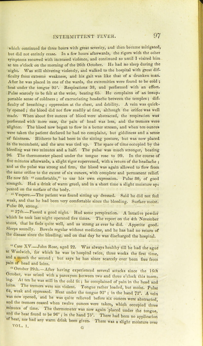 which continued for three hours with great severity, and then became mitigated, but did not entirely cease. In a few hours afterwards, the rigors with the other symptoms recurred with increased violence, and continued so until I visited him at ten o’clock on the morning of the 26th October. He had no sleep during the night. Was still shivering violently, and walked to the hospital with great dif- ficulty from extreme weakness, and his gait was like that of a drunken man. After he was placed in one of the wards, the extremities were found to be cold ; heat under the tongue 95°. Respirations 38, and performed with an effort. Pulse scarcely to be felt at the wrist, beating 65. He complains of an insup- portable sense of coldness ; of excruciating headache between the temples ; dif- ficulty of breathing; oppression at the chest, and debility. A vein was quick- ly opened ; the blood did not flow readily at first, although the orifice was well made. When about five ounces of blood were abstracted, the respiration wai performed with more ease, the pain of head was less, and the tremors were slighter. The blood now began to flow in a better stream, and when ten ounces were taken the patient declared he had no complaint, but giddiness and a sense of faintness. Hitherto he had been in the sitting posture, but was now placed in the recumbent, and the arm was tied up. The space of time occupied by the bleeding was two minutes and a half. The pulse was much stronger, beating 96. The thermometer placed under the tongue rose to 99. In the course of five minutes afterwards, a slight rigor supervened, with a return of the headache ; and as the pulse was strong and firm, the blood was again allowed to flow from the same orifice to the extent of six ounces, with complete and permanent relief. He now felt “ comfortable,” to use his own expression. Pulse 80, of good strength. Had a drink of warm gruel, and in a short time a slight moisture ap. peared on the surface of the body. “ Vespere—The patient was found sitting up dressed. Said he did not feel weak, and that he had been very comfortable since the bleeding. Surface moist. Pulse 80, strong. “ 27th—Passed a good night. Had some perspiration. A laxative powder which he took last night operated five times. The report on the 4th November states, that he feels quite well, and as strong as ever he did. Appetite good. Sleeps soundly. Bowels regular without medicine, and he has had no return of the disease since the bleeding, and on that day he was discharged the hospital. “ Case XV—John Rose, aged 22. Was always healthy till he had the ague at Woolwich, for which he was in hospital twice, three weeks the first time, and a month the second ; but says he has since scarcely ever been free from pain of head and loins. “ October 29th—After having experienced several attacks since the 16th October, was seized with a paroxysm between two and three o’clock this morn- ing. At ten he was still in the cold fit; he complained of pain in the head and loins. The tremors were not violent. Tongue rather loaded, but moist. Pulse 64, weak and oppressed. Heat under the tongue 92° ; in the hand 72°. A vein was now opened, and he was quite relieved before six ounces were abstracted, and the tremors ceased when twelve ounces were taken, which occupied three nninutcs of time. The thermometer was now again placed under the tongue, and the heat found to be 96°; in the hand 75°. There had been no application of heat, nor had any warm drink been given. There was a slight moisture over 'OT-. I. r.