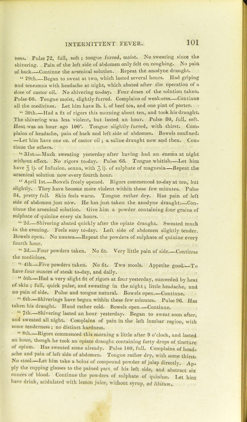 ness. Pulse 72, fall, soft ; tongue furred, moist. No sweating since the shivering. Pain of the left side of abdomen only felt on coughing.. No pain of back.—Continue the arsenical solution. Repeat the anodyne draught. “ 29th.—Began to sweat at two, which lasted several hours. Had griping and tenesmus with headache at night, which abated after the operation of a dose of castor oil. No shivering to-day. Four doses of the solution taken. Pulse 60. Tongue moist, slightly furred. Complains of weakness.—Continue all the medicines. Let him have lb. i. of beef tea, and one pint of porter. “ 30th.—Had a fit of rigors this morning about ten, and took his draught. The shivering was less violent, but lasted an hour. Pulse 80, full, soft. Heat was an hour ago 100°. Tongue slightly furred, with thirst. Com- plains of headache, pain of back and left side of abdomen. Bowels confined. —Let him have one oz. of castor oil; a saline draught now and then. Con- tinue the others. “ 31st—Much sweating yesterday after having had an enema at night without effect. No rigors to-day. Pulse 68. Tongue whitish.—Let him have § ij. of Infusion, senna, with 3 >j- of sulphate of magnesia.—Repeat the arsenical solution now every fourth hour. “ April 1st Bowels freely opened. Rigors commenced to-day at ten, but slightly. They have become more violent within these few minutes. Pulse 84, pretty full. Skin feels warm. Tongue rather dry. Has pain of left side of abdomen just now. He has just taken the anodyne draught Con- tinue the arsenical solution. Give him a powder containing four grains of sulphate of quinine every six hours. “ 2d—Shivering abated quickly after the opiate draught. Sweated much in the evening. Feels easy to-day. Left side of abdomen slightly tender. Bowels open. No nausea.—Repeat the powders of sulphate of quinine every fourth hour. “ 3d—Four powders taken. No fit. Very little pain of side.—Continue the medicines. “ 4th—Five powders taken. No fit. Two stools. Appetite good. To have four ounces of steak to-day, and daily. “ 5th.—Had a very slight fit of rigors at four yesterday, succeeded by heat of skin ; full, quick pulse, and sweating in the night; little headache, and no pain of side. Pulse and tongue natural. Bowels open.—Continue. “ 6th.—Shiverings have begun within these few minutes. Pulse 96. Has taken his draught. Hand rather cold. Bowels open Continue. “7th.—Shivering lasted an hour yesterday. Began to sweat soon after, and sweated all night. Complains of pain in the left lumbar region, with some tenderness ; no distinct hardness. “ 8th—Rigors commenced this morning a little after 9 o’clock, and lasted an hour, though he took an opiate draught containing forty drops of tincture of opium. Has sweated some already. Pulse 100, full. Complains of head- ache and pain of left side of abdomen. Tongue rather dry, with some thirst. No stool.—Let him take a bolus of compound powder of jalap directly. Ap- ply the cupping glasses to the pained part of his left side, and abstract six ounces of blood. Continue the powders of sulphate of quinine. Let him have drink, acidulated with lemon juice, without syrup, ad libitum.