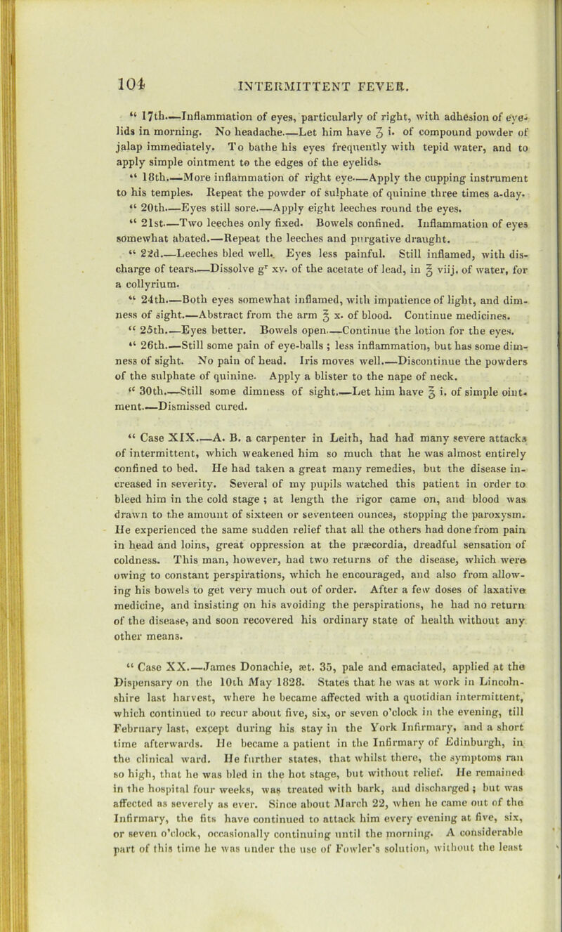 101 “ 17th.—Inflammation of eyes, particularly of right, with adhesion of eye- lids in morning. No headache—Let him have 3 >• of compound powder of jalap immediately. To bathe his eyes frequently with tepid water, and to apply simple ointment to the edges of the eyelids. “ 18th—More inflammation of right eye—Apply the cupping instrument to his temples. Repeat the powder of sulphate of quinine three times a-day. “ 20th—Eyes still sore—Apply eight leeches round the eyes. “ 21st—Two leeches only fixed. Bowels confined. Inflammation of eyes somewhat abated.—Repeat the leeches and purgative draught. “ 22d Leeches bled well.. Eyes less painful. Still inflamed, with dis- charge of tears.—Dissolve gT xv. of the acetate of lead, in § viij. of water, for a collyrium. “ 24th.—Both eyes somewhat inflamed, with impatience of light, and dim- ness of sight.—Abstract from the arm § x. of blood. Continue medicines. “ 25th.—Eyes better. Bowels open—Continue the lotion for the eyes. “ 26th—Still some pain of eye-balls ; less inflammation, but has some dim- ness of sight. No pain of head. Iris moves well.—Discontinue the powders of the sulphate of quinine. Apply a blister to the nape of neck. (C 30th.—Still some dimness of sight.—Let him have 5 i. of simple oint- ment—Dismissed cured. “ Case XIX.—A. B. a carpenter in Leith, had had many severe attacks of intermittent, which weakened him so much that he was almost entirely confined to bed. He had taken a great many remedies, but the disease in- creased in severity. Several of my pupils watched this patient in order to bleed him in the cold stage ; at length the rigor came on, and blood was drawn to the amount of sixteen or seventeen ounces, stopping the paroxysm. He experienced the same sudden relief that all the others had done from pain in head and loins, great oppression at the praecordia, dreadful sensation of coldness. This man, however, had two returns of the disease, which were owing to constant perspirations, which he encouraged, and also from allow- ing his bowels to get very much out of order. After a few doses of laxative medicine, and insisting on his avoiding the perspirations, he had no return of the disease, and soon recovered his ordinary state of health without any other means. “ Case XX James Donachie, fet. 35, pale and emaciated, applied at the Dispensary on the 10th May 1828. States that he was at work in Lincoln- shire last harvest, where he became affected with a quotidian intermittent, which continued to recur about five, six, or seven o’clock in the evening, till February last, except during his stay in the York Infirmary, and a short time afterwards. He became a patient in the Infirmary of Edinburgh, in the clinical ward. He further states, that whilst there, the symptoms ran so high, that he was bled in the hot stage, but without relief. He remained in the hospital four weeks, was treated with bark, and discharged ; but was affected as severely as ever. Since about March 22, when he came out of the Infirmary, the fits have continued to nttack him every evening at five, six, or seven o’clock, occasionally continuing until the morning. A considerable part of this time he was under the use of Fowler’s solution, without the least