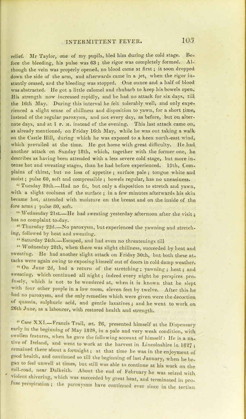relief. Mr Taylor, one of my pupils, bled him during the cold stage. Be- fore the bleeding, his pulse was 03 ; the rigor was completely formed. Al- though the vein was properly opened, no blood came at first; it soon dropped down the side of the arm, and afterwards came in a jet, when the rigor in- stantly ceased, and the bleeding was stopped. One ounce and a half of blood was abstracted. He got a little calomel and rhubarb to keep his bowels open. His strength now increased rapidly, and he had no attack for six days, till the 16th May. During this interval he felt tolerably well, and only expe- rienced a slight sense of chillness and disposition to yawn, for a short time, instead of the regular paroxysm, and not every day, as before, but on alter- nate days, and at 1 r. m. instead of the evening. This last attack came on, as already mentioned, on Friday 16th May, while he was out taking a walk on the Castle Hill, during which he was exposed to a keen north-east wind, which prevailed at the time. He got home with great difficulty. He had another attack on Sunday 18th, which, together with the former one, he describes as having been attended with a less severe cold stage, but more in- tense hot and sweating stages, than he had before experienced. 19th, Com- plains of thirst, but no loss of appetite ; surface pale ; tongue white and moist; pulse 60, soft and compressible ; bowels regular, has no uneasiness. “ Tuesday 20th—Had no fit, but only a disposition to stretch and yawn, with a slight coolness of the surface ; in a few minutes afterwards his skin became hot, attended with moisture on the breast and on the inside of the fore amis ; pulse 80, soft. “ Wednesday 21st—He had sweating yesterday afternoon after the visit; has no complaint to-day. “ Thursday 22d—No paroxysm, but experienced the yawning and stretch- ing, followed by heat and sweating. “ Saturday 24th—Escaped, and had even no threateuings till “■ W ednesday 28th, when there was slight chillness, succeeded by heat and sweating. He had another slight attack on Friday 30th, but both these at- tacks were again owing to exposing himself out of doors in cold damp weather. “ °n June 2d, tad a return of the stretching; yawning ; heat; and sweating, which continued all night; indeed every night he perspires pro- fusely, which is not to be wondered at, when it is known that he slept with four other people in a low room, eleven feet by twelve. After this he had no paroxysm, and the only remedies which were given were the decoction of quassia, sulphuric acid, and gentle laxatives; and he went to work on 26th June, as a labourer, with restored health and strength. “Case XXI—brands Trail, a;t. 26, presented himself at the Dispensary eaily in the beginning of May 1828, in a pale and very weak condition, with swollen features, when he gave the following account of himself: He is a na- tive of Ireland, and went to work at the harvest in Lincolnshire in 1827; remained there about a fortnight; at that time he was in the enjoyment of good health, and continued so till the beginning of last January, when he be- gan to feel unwell at times, but still was able to continue at his work on the . r‘lil'r0a<1’ near Dalkeith- About the end of February he was seized with violent shivering, which was succeeded by great heat, and terminated in pro- mise perspiration; the paroxysms have continued ever since in the tertian