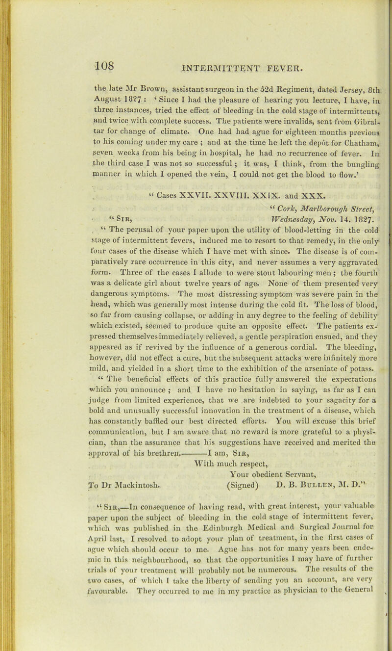 the late Mr Brown, assistant surgeon in the 52d Regiment, dated Jersey, 8th August 1827 : ‘ Since I had the pleasure of hearing you lecture, I have, in three instances, tried the effect of bleeding in the cold stage of intermittents, and twice with complete success. The patients were invalids, sent from Gibral- tar for change of climate. One had had ague for eighteen months previous to his coming under my care ; and at the time he left the depot for Chatham, peven weeks from his being in hospital, he had no recurrence of fever. In the third case I was not so successful; it was, I think, from the bungling manner in which I opened the vein, I could not get the blood to flow.’ “ Cases XXVII. XXVIII. XXIX. and XXX. “ Cork, Marlborough Street, “ Sin, Wednesday, Nov. 14. 1827. “ The perusal of your paper upon the utility of blood-letting in the cold stage of intermittent fevers, induced me to resort to that remedy, in the only- four cases of the disease which I have met with since. The disease is of com- paratively rare occurrence in this city, and never assumes a very aggravated form. Three of the cases I allude to were stout labouring men; the fourth was a delicate girl about twelve years of age. None of them presented very dangerous symptoms. The most distressing symptom was severe pain in the head, which was generally most intense during the cold fit. The loss of blood, so far from causing collapse, or adding in any degree to the feeling of debility •which existed, seemed to produce quite an opposite effect. The patients ex- pressed themselves immediately relieved, a gentle perspiration ensued, and they appeared as if revived by the influence of a generous cordial. The bleeding, however, did not effect a cure, but the subsequent attacks were infinitely more mild, and yielded in a short time to the exhibition of the arseniate of potass. “ The beneficial effects of this practice fully answered the expectations which you announce ; and I have no hesitation in saying, as far as I can judge from limited experience, that we are indebted to your sagacity for a bold and unusually successful innovation in the treatment of a disease, which has constantly baffled our best directed efforts. You will excuse this brief communication, but I am aware that no reward is more grateful to a physi- cian, than the assurance that his suggestions have received and merited the approval of his brethren I am, Sin, With much respect, Your obedient Servant, To Dr Mackintosh. (Signed) D. B. Bum.EN, M. D.” “ Sir,—In consequence of having read, with great interest, your valuable paper upon the subject of bleeding in the cohl stage of intermittent fever, which was published in the Edinburgh Medical and Surgical Journal for April last, I resolved to adopt your plan of treatment, in the first cases of ague which should occur to me. Ague has not for many years been ende- mic in this neighbourhood, so that the opportunities I may have of further trials of your treatment will probably not be numerous. The results of the two cases, of which 1 take the liberty of sending you an account, are very favourable. They occurred to me in my practice as physician to the General H