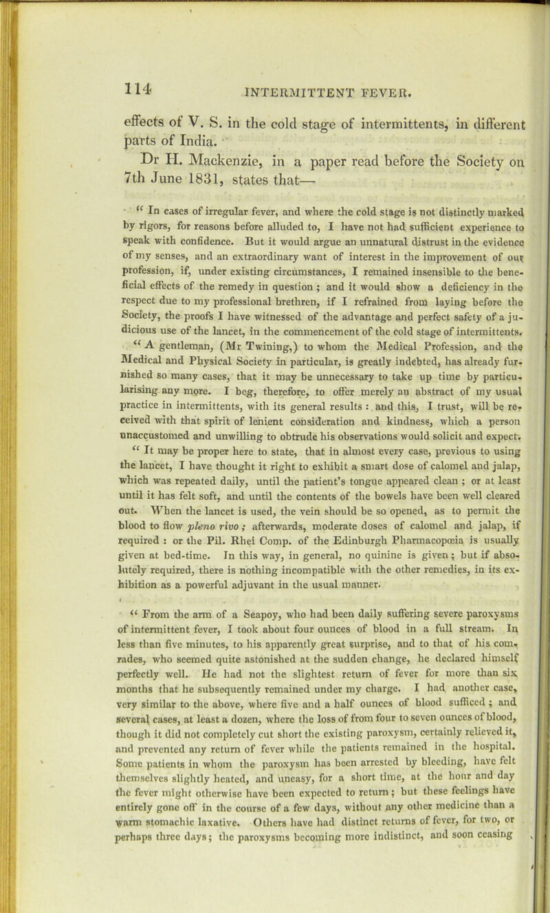 effects of V. S. in the colcl stage of intermittents, in different parts of India. Dr H. Mackenzie, in a paper read before the Society on 7th June 1831, states that— (< In cases of irregular fever, and where the cold stage is not distinctly marked by rigors, for reasons before alluded to, I have not had sufficient experience to speak with confidence. But it would argue an unnatural distrust in the evidence of my senses, and an extraordinary want of interest in the improvement of om profession, if, under existing circumstances, I remained insensible to the bene- ficial effects of the remedy in question ; and it would show a deficiency in the respect due to my professional brethren, if I refrained from laying before the Society, the proofs I have witnessed of the advantage and perfect safety of a ju- dicious use of the lancet, in the commencement of the cold stage of intermittents. “ A gentleman, (Mr Twiuing,) to whom the Medical Profession, and the Medical and Physical Society in particular, is greatly indebted, has already fur- nished so many cases, that it may be unnecessary to take up time by particu- larising any more. I beg, therefore, to offer merely an abstract of my usual practice in intermittents, with its general results : and this, I trust, will be re- ceived with that spirit of lenient consideration and kindness, which a person unaccustomed and unwilling to obtrude his observations would solicit and expect. “ It may be proper here to state, that in almost every case, previous to using the lancet, I have thought it right to exhibit a smart dose of calomel and jalap, which was repeated daily, until the patient’s tongue appeared clean ; or at least until it has felt soft, and until the contents of the bowels have been well cleared out. When the lancet is used, the vein should be so opened, as to permit the blood to flow plena rivo ; afterwards, moderate doses of calomel and jalap, if required : or the Pil. Rhei Comp, of the Edinburgh Pharmacopoeia is usually given at bed-time. In this way, in general, no quinine is given; but if abso- lutely required, there is nothing incompatible with the other remedies, in its ex- hibition as a powerful adjuvant in the usual manner. i ‘ ' # . , 11 From the arm of a Seapoy, who had been daily suffering severe paroxysms of intermittent fever, I took about four ounces of blood in a full stream. In less than five minutes, to his apparently great surprise, and to that of his com. rades, who seemed quite astonished at the sudden change, he declared himself perfectly well. He had not the slightest return of fever for more than six months that he subsequently remained under my charge. I had another case, very similar to the above, where five and a half ounces of blood sufficed ; and several cases, .at least a dozen, where the loss of from four to seven ounces of blood, though it did not completely cut short the existing paroxysm, certainly relieved it, and prevented any return of fever while the patients remained in the hospital. Some patients in whom the paroxysm has boon arrested by bleeding, have felt themselves slightly heated, and uneasy, for a short time, at the hour and day the fever might otherwise have been expected to return; but these feelings have entirely gone off in the course of a few days, without any other medicine than a warm stomachic laxative. Others have had distinct returns of fever, for two, or perhaps three days; the paroxysms becoming more indistinct, and soon ceasing