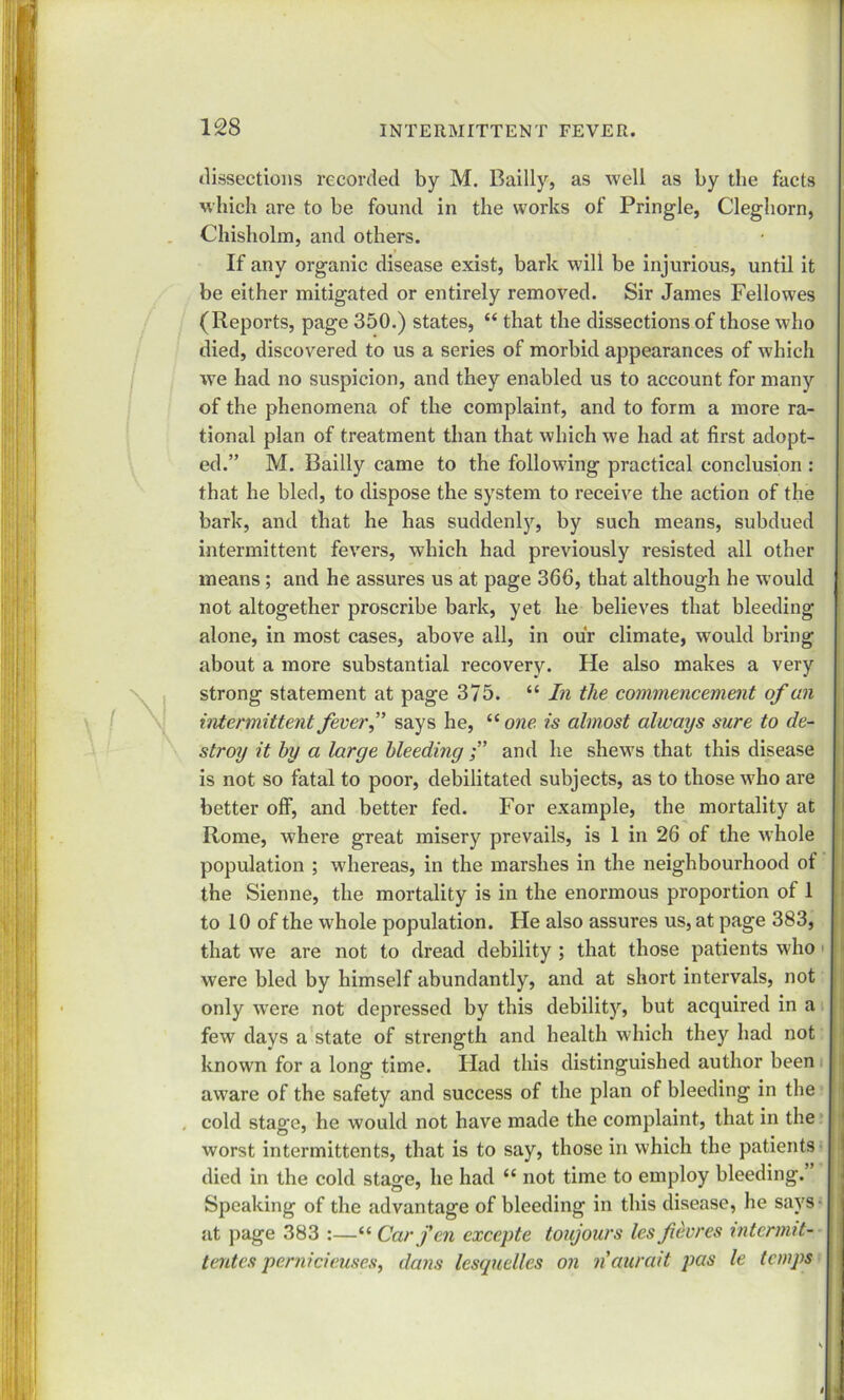 dissections recorded by M. Bailly, as well as by the facts which are to be found in the works of Pringle, Cleghorn, Chisholm, and others. If any organic disease exist, bark will be injurious, until it be either mitigated or entirely removed. Sir James Fellowes (Reports, page 350.) states, “ that the dissections of those who died, discovered to us a series of morbid appearances of which we had no suspicion, and they enabled us to account for many of the phenomena of the complaint, and to form a more ra- tional plan of treatment than that which we had at first adopt- ed.” M. Bailly came to the following practical conclusion : that he bled, to dispose the system to receive the action of the bark, and that he has suddenly, by such means, subdued intermittent fevers, which had previously resisted all other means; and he assures us at page 366, that although he would not altogether proscribe bark, yet he believes that bleeding alone, in most cases, above all, in our climate, would bring about a more substantial recovery. He also makes a very strong statement at page 375. “ In the commencement of an intermittent feverf says he, u one is almost always sure to de- stroy it by a large bleeding and he shews that this disease is not so fatal to poor, debilitated subjects, as to those who are better off, and better fed. For example, the mortality at Rome, where great misery prevails, is 1 in 26 of the whole population ; whereas, in the marshes in the neighbourhood of the Sienne, the mortality is in the enormous proportion of 1 to 10 of the whole population. He also assures us, at page 383, that we are not to dread debility ; that those patients who were bled by himself abundantly, and at short intervals, not only wrere not depressed by this debility, but acquired in a few days a state of strength and health which they had not known for a long time. Had this distinguished author been aware of the safety and success of the plan of bleeding in the . cold stage, he would not have made the complaint, that in the worst intermittents, that is to say, those in which the patients died in the cold stage, he had “ not time to employ bleeding. Speaking of the advantage of bleeding in this disease, he says- at page 383 :—“ Car fen excepte toujours les fcores intermit- tentes pernicieuses, dans lesquelles on naurait pas le temps