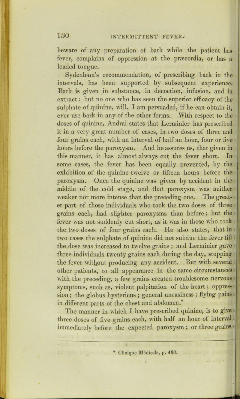 beware of any preparation of bark while the patient has fever, complains of oppression at the prsecordia, or has a loaded tongue. Sydenham’s recommendation, of prescribing bark in the intervals, has been supported by subsequent experience. Bark is given in substance, in decoction, infusion, and in extract; but no one who has seen the superior efficacy of the sulphate of quinine, will, I am persuaded, if he can obtain it, ever use bark in any of the other forms. With respect to the doses of quinine, Andral states that Lerminier has prescribed it in a very great number of cases, in two doses of three and four grains each, with an interval of half an hour, four or five hours before the paroxysm. And he assures us, that given in this manner, it has almost always cut the fever short. In some cases, the fever has been equally prevented, by the exhibition of the quinine twelve or fifteen hours before the paroxysm. Once the quinine was given by accident in the middle of the cold stage, and that paroxysm was neither weaker nor more intense than the preceding one. The great- er part of those individuals who took the two doses of three grains each, had slighter paroxysms than before; but the • fever was not suddenly cut short, as it was in those who took the two doses of four grains each. He also states, that in two cases the sulphate of quinine did not subdue the fever till the dose was increased to twelve grains ; and Lerminier gave three individuals twenty grains each during the day, stopping the fever without producing any accident. But with several other patients, to all appearance in the same circumstances with the preceding, a few grains created troublesome nervous symptoms, such as, violent palpitation of the heart; oppress sion; the globus hystericus ; general uneasiness ; flying pains in different parts of the chest and abdomen.* The manner in which I have prescribed quinine, is to give three doses of five grains each, with half an hour ot interval - immediately before the expected paroxysm ; or three grains • * Clinique Medicale, p. 488. L