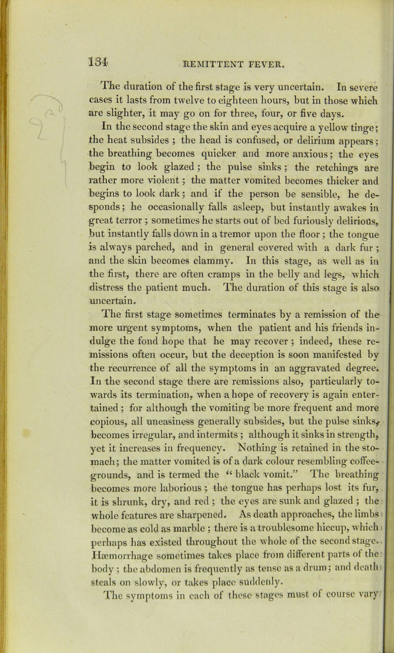 The duration of the first stage is very uncertain. In severe cases it lasts from twelve to eighteen hours, but in those which are slighter, it may go on for three, four, or five clays. In the second stage the skin and eyes acquire a yellow tinge; the heat subsides ; the head is confused, or delirium appears; the breathing becomes quicker and more anxious; the eyes begin to look glazed ; the pulse sinks ; the retchings are rather more violent; the matter vomited becomes thicker and begins to look dark; and if the person be sensible, he de- sponds ; he occasionally falls asleep, but instantly awakes in great terror ; sometimes he starts out of bed furiously delirious, but instantly falls down in a tremor upon the floor; the tongue is always parched, and in general covered with a dark fur ; and the skin becomes clammy. In this stage, as well as in the first, there are often cramps in the belly and legs, which distress the patient much. The duration of this stage is also uncertain. The first stage sometimes terminates by a remission of the more urgent symptoms, when the patient and his friends in- dulge the fond hope that he may recover ; indeed, these re- missions often occur, but the deception is soon manifested by the recurrence of all the symptoms in an aggravated degree. In the second stage there are remissions also, particularly to- wards its termination, when a hope of recovery is again enter- tained ; for although the vomiting be more frequent and more copious, all uneasiness generally subsides, but the pulse sinks/ becomes irregular, and intermits ; although it sinks in strength, yet it increases in frequency. Nothing is retained in the sto- mach; the matter vomited is of a dark colour resembling coffee- grounds, and is termed the “ black vomit.” The breathing becomes more laborious ; the tongue has perhaps lost its fur, it is shrunk, dry, and red ; the eyes are sunk and glazed ; the whole features are sharpened. As death approaches, the limbs become as cold as marble ; there is a troublesome hiccup, which perhaps has existed throughout the whole of the second stage. Haemorrhage sometimes takes place from different parts of the body ; the abdomen is frequently as tense as a drum; and death steals on slowly, or takes place suddenly. The symptoms in each of these- stages must ol course vary