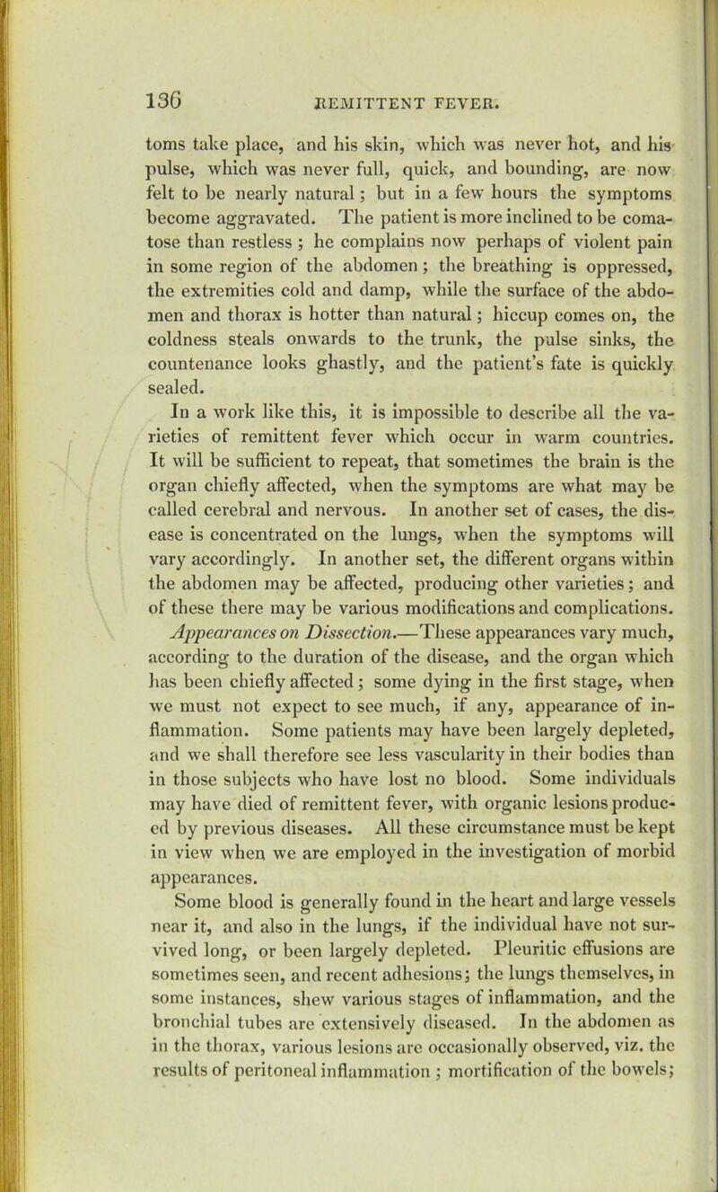 toms take place, and his skin, which was never hot, and his pulse, which was never full, quick, and bounding, are now felt to be nearly natural; but in a few hours the symptoms become aggravated. The patient is more inclined to be coma- tose than restless ; he complains now perhaps of violent pain in some region of the abdomen ; the breathing is oppressed, the extremities cold and damp, while the surface of the abdo- men and thorax is hotter than natural; hiccup comes on, the coldness steals onwards to the trunk, the pulse sinks, the countenance looks ghastly, and the patient’s fate is quickly sealed. In a work like this, it is impossible to describe all the va- rieties of remittent fever which occur in warm countries. It will be sufficient to repeat, that sometimes the brain is the organ chiefly affected, when the symptoms are what may be called cerebral and nervous. In another set of cases, the dis- ease is concentrated on the lungs, when the symptoms will vary accordingly. In another set, the different organs within the abdomen may be affected, producing other varieties; and of these there may be various modifications and complications. Appearances on Dissection These appearances vary much, according to the duration of the disease, and the organ which has been chiefly affected; some dying in the first stage, when we must not expect to see much, if any, appearance of in- flammation. Some patients may have been largely depleted, and we shall therefore see less vascularity in their bodies than in those subjects who have lost no blood. Some individuals may have died of remittent fever, with organic lesions produc- ed by previous diseases. All these circumstance must be kept in view when we are employed in the investigation of morbid appearances. Some blood is generally found in the heart and large vessels near it, and also in the lungs, if the individual have not sur- vived long, or been largely depleted. Pleuritic effusions are sometimes seen, and recent adhesions; the lungs themselves, in some instances, shew various stages of inflammation, and the bronchial tubes are extensively diseased. In the abdomen as in the thorax, various lesions are occasionally observed, viz. the results of peritoneal inflammation ; mortification of the bowels;